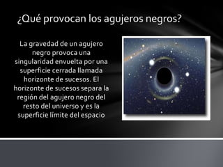 ¿Qué provocan los agujeros negros?
La gravedad de un agujero
negro provoca una
singularidad envuelta por una
superficie cerrada llamada
horizonte de sucesos. El
horizonte de sucesos separa la
región del agujero negro del
resto del universo y es la
superficie límite del espacio
 