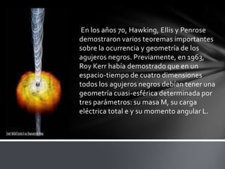 En los años 70, Hawking, Ellis y Penrose
demostraron varios teoremas importantes
sobre la ocurrencia y geometría de los
agujeros negros. Previamente, en 1963,
Roy Kerr había demostrado que en un
espacio-tiempo de cuatro dimensiones
todos los agujeros negros debían tener una
geometría cuasi-esférica determinada por
tres parámetros: su masa M, su carga
eléctrica total e y su momento angular L.
 
