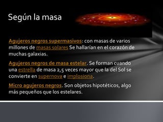 Según la masa
Agujeros negros supermasivos: con masas de varios
millones de masas solares Se hallarían en el corazón de
muchas galaxias.
Agujeros negros de masa estelar. Se forman cuando
una estrella de masa 2,5 veces mayor que la del Sol se
convierte en supernova e implosiona.
Micro agujeros negros. Son objetos hipotéticos, algo
más pequeños que los estelares.
 