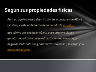 Según sus propiedades físicas
Para un agujero negro descrito por las ecuaciones de Albert
Einstein, existe un teorema denominado de sin pelos
que afirma que cualquier objeto que sufra un colapso
gravitatorio alcanza un estado estacionario como agujero
negro descrito sólo por 3 parámetros: su masa , su carga y su
momento angular .
 