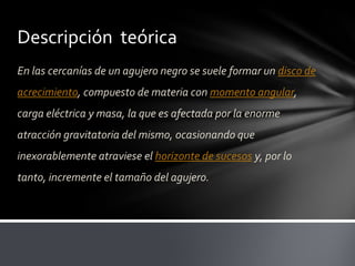 Descripción teórica
En las cercanías de un agujero negro se suele formar un disco de
acrecimiento, compuesto de materia con momento angular,
carga eléctrica y masa, la que es afectada por la enorme
atracción gravitatoria del mismo, ocasionando que
inexorablemente atraviese el horizonte de sucesos y, por lo
tanto, incremente el tamaño del agujero.
 