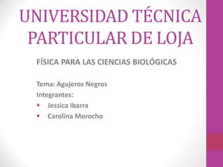 UNIVERSIDAD TÉCNICA
PARTICULAR DE LOJA
FÍSICA PARA LAS CIENCIAS BIOLÓGICAS
Tema: Agujeros Negros
Integrantes:
 Jessica Ibarra
 Carolina Morocho

 