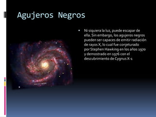 Agujeros Negros
                Ni siquiera la luz, puede escapar de
                 ella. Sin embargo, los agujeros negros
                 pueden ser capaces de emitir radiación
                 de rayos X, lo cual fue conjeturado
                 por Stephen Hawking en los años 1970
                 y demostrado en 1976 con el
                 descubrimiento de Cygnus X-1
 