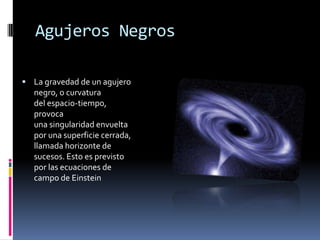 Agujeros Negros

 La gravedad de un agujero
  negro, o curvatura
  del espacio-tiempo,
  provoca
  una singularidad envuelta
  por una superficie cerrada,
  llamada horizonte de
  sucesos. Esto es previsto
  por las ecuaciones de
  campo de Einstein
 