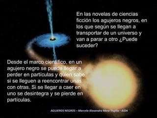 En las novelas de ciencias ficción los agujeros negros, en los que según se llegan a transportar de un universo y van a parar a otro ¿Puede suceder?Desde el marco científico, en un agujero negro se puede llegar a perder en partículas y quien sabe si se lleguen a reencontrar unas con otras. Si se llegar a caer en uno se desintegra y se pierde en partículas.AGUJEROS NEGROS – Marcela Alexandra Mera Trujillo - AIDA