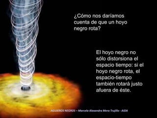 ¿Cómo nos daríamos cuenta de que un hoyo negro rota? El hoyo negro no sólo distorsiona el espacio tiempo: si el hoyo negro rota, el espacio-tiempo también rotará justo afuera de éste. AGUJEROS NEGROS – Marcela Alexandra Mera Trujillo - AIDA