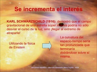 Se incrementa el interésKARL SCHWARZSCHILD (1916):demostró que el campo gravitacional de una estrella súper masiva podría no sólo desviar el curso de la luz, sino ¡llegar al extremo de atraparla! La curvatura del espacio-tiempo sería tan pronunciada que terminaría doblándose sobre sí misma.Utilizando la física de Einstein AGUJEROS NEGROS – Marcela Alexandra Mera Trujillo - AIDA