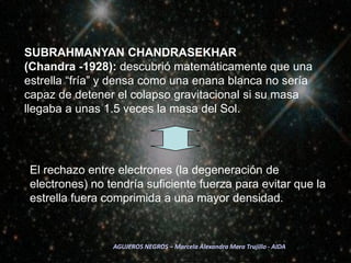 SUBRAHMANYAN CHANDRASEKHAR 	        (Chandra -1928): descubrió matemáticamente que una estrella “fría” y densa como una enana blanca no sería capaz de detener el colapso gravitacional si su masa llegaba a unas 1.5 veces la masa del Sol.El rechazo entre electrones (la degeneración de electrones) no tendría suficiente fuerza para evitar que la estrella fuera comprimida a una mayor densidad. AGUJEROS NEGROS – Marcela Alexandra Mera Trujillo - AIDA