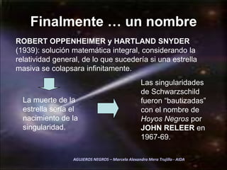Finalmente … un nombreROBERT OPPENHEIMER y HARTLAND SNYDER (1939): solución matemática integral, considerando la relatividad general, de lo que sucedería si una estrella masiva se colapsara infinitamente. Las singularidades de Schwarzschild fueron “bautizadas” con el nombre de Hoyos Negros por JOHN RELEER en 1967-69.La muerte de la estrella sería el nacimiento de la singularidad. AGUJEROS NEGROS – Marcela Alexandra Mera Trujillo - AIDA