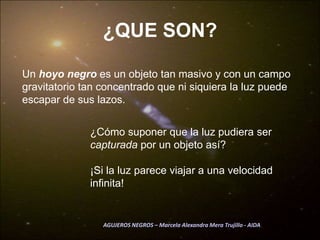 ¿QUE SON?Un hoyo negro es un objeto tan masivo y con un campo gravitatorio tan concentrado que ni siquiera la luz puede escapar de sus lazos.¿Cómo suponer que la luz pudiera ser capturada por un objeto así?¡Si la luz parece viajar a una velocidad infinita!AGUJEROS NEGROS – Marcela Alexandra Mera Trujillo - AIDA