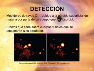 DETECCIÓNMedidores de rayos X  debido a la pérdida superficial de materia por parte de un cuerpo que es absorbido.Efectos que tiene sobre cuerpos visibles que se encuentran a su alrededor.Centro de la galaxia M82. Chandra X-ray Observatry HRC images above.AGUJEROS NEGROS – Marcela Alexandra Mera Trujillo - AIDA