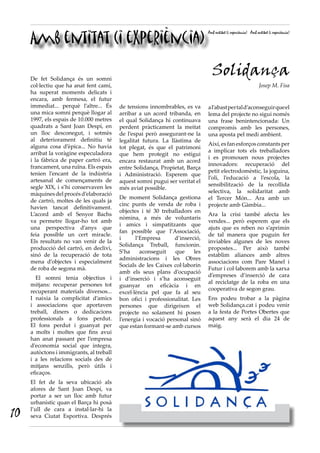Amb entitat (i experiència)
Amb entitat (i experiència) Amb entitat (i experiència)
Solidança
Josep M. Fisa
De fet Solidança és un somni
col·lectiu que ha anat fent camí,
ha superat moments delicats i
encara, amb fermesa, el futur
immediat... perquè l’altre... És
una mica somni perquè llogar al
1997, els espais de 10.000 metres
quadrats a Sant Joan Despí, en
un lloc desconegut, i sotmès
al deteriorament definitiu té
alguna cosa d’èpica... No havia
arribat la voràgine especuladora
i la fàbrica de paper cartró era,
francament, una ruïna. Els espais
tenien l’encant de la indústria
artesanal de començaments de
segle XIX, i s’hi conservaven les
màquines del procés d’elaboració
de cartró, moltes de les quals ja
havien tancat definitivament.
L’acord amb el Senyor Bachs
va permetre llogar-ho tot amb
una perspectiva d’anys que
feia possible un cert miracle.
Els resultats no van venir de la
producció del cartró, en declivi,
sinó de la recuperació de tota
mena d’objectes i especialment
de roba de segona mà.
  El somni tenia objectius i
mitjans: recuperar persones tot
recuperant materials diversos...
I naixia  la complicitat d’amics
i associacions que aportaven
treball, diners o dedicacions
professionals a fons perdut.
El fons perdut i guanyat per
a molts i moltes que fins avui
han anat passant per l’empresa
d’economia social que integra,
autòctons i immigrants, al treball
i a les relacions socials des de
mitjans  senzills, però útils i
eficaços.
El fet de la seva ubicació als
afores de Sant Joan Despí, va
portar a ser un lloc amb futur
urbanístic quan el Barça hi posà
l’ull de cara a instal·lar-hi la
seva Ciutat Esportiva. Després
de tensions innombrables, es va
arribar a un acord tribanda, en
el qual Solidança hi continuava
perdent pràcticament la meitat
de l’espai però assegurant-ne la
legalitat futura. La llàstima de
tot plegat, és que el patrimoni
que hem protegit no estigui
encara  restaurat amb un acord
entre Solidança, Propietat, Barça
i Administració. Esperem que
aquest somni pugui ser veritat el
més aviat possible.
De moment Solidança gestiona
cinc punts de venda de roba i
objectes i té 30 treballadors en
nòmina, a més de voluntaris
i amics i simpatitzants que
fan possible que l’Associació,
i l’Empresa d’inserció,
Solidança Treball,  funcionin.
S’ha aconseguit que les
administracions i les Obres
Socials de les Caixes col·laborin
amb els seus plans d’ocupació
i d’inserció i s’ha aconseguit
guanyar en eficàcia i en
excel·lència pel que fa al seu
bon ofici i professionalitat.  Les
persones que dirigeixen el
projecte no solament hi posen
l’energia i vocació personal sinó
que estan formant-se amb cursos
al’abastpertald’aconseguirqueel
lema del projecte no sigui només
una frase benintencionada: Un
compromís amb les persones,
una aposta pel medi ambient.
Així,esfanesforçosconstantsper
a implicar tots els treballadors
i es promouen nous projectes
innovadors: recuperació del
petit electrodomèstic, la joguina,
l’oli, l’educació a l’escola, la
sensibilització de la recollida
selectiva, la solidaritat amb
el Tercer Món... Ara amb un
projecte amb Gàmbia...
Ara la crisi també afecta les
vendes... però esperem que els
ajuts que es reben no s’aprimin
de tal manera que puguin fer
inviables algunes de les noves
propostes... Per això també
establim aliances amb altres
associacions com Pare Manel i
Futur i col·laborem amb la xarxa
d’empreses d’inserció de cara
al reciclatge de la roba en una
cooperativa de segon grau.
Ens podeu trobar a la pàgina
web Solidança.cat i podeu venir
a la festa de Portes Obertes que
aquest any serà el dia 24 de
maig. 
10
 
