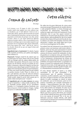 RECEPTES RÀPIDES, BONES I PIADOSES (O NO)
Receptes Receptes
Crema de calçots
Tere Jorge
Ja hi tornem a ser. El temps és cíclic i les nostres
receptes també estan agafant una certa cadència (que
no decadència, que és molt diferent). Estem de nou a
l’època dels calçots, aquesta ceba tan peculiar de la qual
aquí a Catalunya fem tanta festa, cosa que no fa més que
engrandir la nostra fama de garrepes: una ceba, menjar
de festa?. Doncs sí i per seguir oferint-vos diferents
maneres de menjar calçots a casa, on generalment no els
podem fer a la llenya, aquí va una recepta original en què
presentem tots els ingredients dels calçots tradicionals,
però d’una manera més “neta” i fàcil de fer. Això sí,
no cal pitet, llevat del cas que ens caigui la bava amb
aquesta recepta.
Ingredients (per a 4 persones): 16 calçots; 2 grans
d’all; 2 patates; oli d’oliva; sal i pebre; nata líquida;
salsa romesco (*)
Preparació: Netegeu molt bé els calçots (que no
hi quedi gens de sorra). Poseu l’oli en una cassola
i feu un sofregit amb els calçots tallats petits, els
alls tallats i les patates. Deixeu-ho coure a foc baix
durant uns 20 minuts, tireu-hi un polsim de sal i
pebre i comenceu a abocar-hi l’aigua (o un brou de
verdures suau). Quan hagin passat 25 minuts més,
afegiu-hi la nata líquida i passeu-ho per la batedora.
Si voleu una crema més fina passeu-la pel colador
i ja podeu muntar el plat. Poseu la crema en un
bol, i pel damunt, una mica de salsa de romesco
per donar-li gust i al mateix temps un toc de color.
També podeu afegir-hi pernil salat passat per la
paella i tallat molt petit (com “virutes”).
(*) ingredients per a la salsa romesco (es passa
tot per la batedora): 1 cabeça d’alls escalivats, 100
gr. d’ametlla torrada pelada, 30 gr. d’avellanes
torrades, 4 o 5 tomàquets madurs escalivats, una
llesca de pa sec i torrat mullat en vinagre, 1 polpa
de nyora o 2 cullerades de pebrot vermell i sal.
Cotxe elèctric
Salva Clarós
De sobte tots els grans fabricants de cotxes estan
anunciant propers llançaments de models elèctrics
o amb propulsió híbrida. La forma d’energia que
revolucionà els milnoucents, l’electricitat, ha
arribat un segle tard al món de l’automoció. Costa
d’entendre com és que fins aquest moment la
indústria no s’ha preocupat de produir cotxes amb
motor elèctric, quan ja gairebé tot, des d’un raspall
de dents fins el pany de la porta de l’escala de casa,
la cafetera o la cortina del menjador, funciona amb
electricitat. I sisplau, que ningú digui que és que
no hi havia tecnologia per fer-ho abans.
En realitat l’inici de l’automoció va ser elèctrica. Els
primers cotxes van funcionar amb motor elèctric i
bateries, però tan bon punt precisament el motor
elèctric va substituir l’empipadora manovella per
arrencar els feixucs motors de combustió, el cotxe
de gasolina es va imposar arreu, per donar lloc als
imperisindustrialsméspotentsdelmón:elpetrolier
i el de l’automoció, revolucionant les formes de
producció i de treball, l’estil de vida, els patrons de
mobilitat i d’ocupació del territori. La gasolina era
barata i el motor de combustió molt versàtil per a
l’aspiració d’un món, el del segle passat, que volia
conquerir el planeta i desafiar qualsevol repte, això
sí, voluntàriament inconscient dels seus límits.
El cotxe elèctric significa el retorn a la càlida
racionalitat. És un gest d’humilitat i de
reconeixement que la gasolina s’exhaureix,
contamina, escalfa el planeta, i que l’ús irracional
del cotxe col·lapsa el territori. El cotxe amb motor
elèctric té molts avantatges en relació al motor
de combustió –ara no hi entrarem– però no té la
mateixa versatilitat, per exemple l’autonomia és
limitada i l’aprovisionament més lent. Però cal
assumir que per fer llargs i també curts recorreguts
hi ha altres formes de transport. El canvi no és
només tecnològic, és fonamentalment tàctic. Però
entendrà aquest individu fill de la modernitat
liberal, que tant es queixa dels límits, per exemple
el de circular a 80 km per hora, que el cotxe elèctric
és ja una aposta de present? Per si de cas, els
fabricants anuncien models híbrids, amb doble
motorització no tant per fer la transició tecnològica
com la psicològica i social.
11
 
