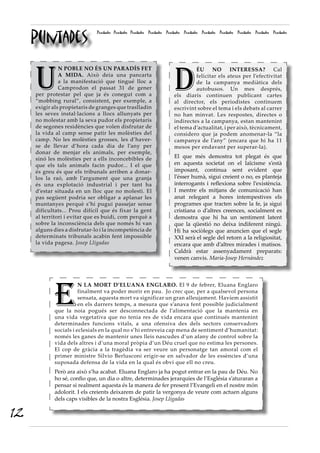 D
ÉU NO INTERESSA? Cal
felicitar els ateus per l’efectivitat
de la campanya mediàtica dels
autobusos. Un mes després,
els diaris continuen publicant cartes
al director, els periodistes continuem
escrivint sobre el tema i els debats al carrer
no han minvat. Les respostes, directes o
indirectes a la campanya, estan mantenint
el tema d’actualitat, i per això, tècnicament,
considero que ja podem anomenar-la “la
campanya de l’any” (encara que hi ha 11
mesos per endavant per superar-la).
El que més demostra tot plegat és que
en aquesta societat on el laïcisme s’està
imposant, continua sent evident que
l’ésser humà, sigui creient o no, es planteja
interrogants i reflexiona sobre l’existència.
I mentre els mitjans de comunicació han
anat relegant a hores intempestives els
programes que tracten sobre la fe, ja sigui
cristiana o d’altres creences, socialment es
demostra que hi ha un sentiment latent
que la qüestió no deixa indiferent ningú.
Hi ha sociòlegs que anuncien que el segle
XXI serà el segle del retorn a la religiositat,
encara que amb d’altres mirades i matisos.
Caldrà estar assenyadament preparats:
venen canvis. Maria-Josep Hernàndez
Puntades
Puntades Puntades Puntades Puntades Puntades Puntades Puntades Puntades Puntades Puntades Puntades
U
N POBLE NO ÉS UN PARADÍS FET
A MIDA. Això deia una pancarta
a la manifestació que tingué lloc a
Camprodon el passat 31 de gener
per protestar pel que ja és conegut com a
“mobbing rural”, consistent, per exemple, a
exigir als propietaris de granges que traslladin
les seves instal·lacions a llocs allunyats per
no molestar amb la seva pudor els propietaris
de segones residències que volen disfrutar de
la vida al camp sense patir les molèsties del
camp. No les molèsties grosses, les d’haver-
se de llevar d’hora cada dia de l’any per
donar de menjar els animals, per exemple,
sinó les molèsties per a ells inconcebibles de
que els tals animals facin pudor... I el que
és greu és que els tribunals arriben a donar-
los la raó, amb l’argument que una granja
és una explotació industrial i per tant ha
d’estar situada en un lloc que no molesti. El
pas següent podria ser obligar a aplanar les
muntanyes perquè s’hi pugui passejar sense
dificultats... Prou difícil que és fixar la gent
al territori i evitar que es buidi, com perquè a
sobre la inconsciència dels que només hi van
alguns dies a disfrutar-lo i la incompetència de
determinats tribunals acabin fent impossible
la vida pagesa. Josep Lligadas
E
N LA MORT D’ELUANA ENGLARO. El 9 de febrer, Eluana Englaro
finalment va poder morir en pau. Jo crec que, per a qualsevol persona
sensata, aquesta mort va significar un gran alleujament. Havíem assistit
en els darrers temps, a mesura que s’anava fent possible judicialment
que la noia pogués ser desconnectada de l’alimentació que la mantenia en
una vida vegetativa que no tenia res de vida encara que continués mantenint
determinades funcions vitals, a una ofensiva des dels sectors conservadors
socials i eclesials en la qual no s’hi entreveia cap mena de sentiment d’humanitat:
només les ganes de mantenir unes lleis nascudes d’un afany de control sobre la
vida dels altres i d’una moral pròpia d’un Déu cruel que no estima les persones.
El cop de gràcia a la tragèdia va ser veure un personatge tan amoral com el
primer ministre Silvio Berlusconi erigir-se en salvador de les essències d’una
suposada defensa de la vida en la qual és obvi que ell no creu.
Però ara això s’ha acabat. Eluana Englaro ja ha pogut entrar en la pau de Déu. No
ho sé, confio que, un dia o altre, determinades jerarquies de l’Església s’aturaran a
pensar si realment aquesta és la manera de fer present l’Evangeli en el nostre món
adolorit. I els creients deixarem de patir la vergonya de veure com actuen alguns
dels caps visibles de la nostra Església. Josep Lligadas
12
 