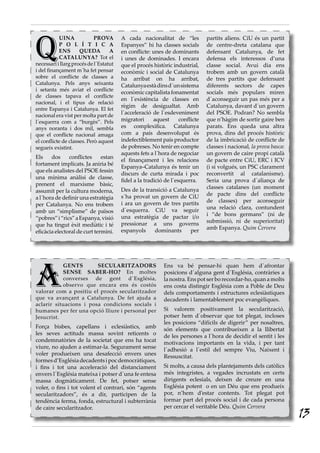 A
GENTS SECULARITZADORS
SENSE SABER-HO? En moltes
converses de gent d´Església,
observo que encara ens és costós
valorar com a positiu el procés secularitzador
que va avançant a Catalunya. De fet ajuda a
aclarir situacions i posa condicions socials i
humanes per fer una opció lliure i personal per
Jesucrist.
Força bisbes, capellans i eclesiàstics, amb
les seves actituds massa sovint reticents o
condemnatòries de la societat que ens ha tocat
viure, no ajuden a estimar-la. Segurament sense
voler produeixen una desafecció envers unes
formesd’Esglésiadecadentsipocdemocràtiques,
i fins i tot una acceleració del distanciament
envers l´Església mateixa i potser d´una fe entesa
massa dogmàticament. De fet, potser sense
voler, o fins i tot volent el contrari, són “agents
secularitzadors”, és a dir, participen de la
tendència ferma, fonda, estructural i subterrània
de caire secularitzador.
Ens va bé pensar-hi quan hem d´afrontar
posicions d´alguna gent d´Església, contràries a
la nostra. Ens pot ser bo recordar-ho, quan a molts
ens costa distingir Església com a Poble de Deu
dels comportaments i estructures eclesiàstiques
decadents i lamentablement poc evangèliques.
Si valorem positivament la secularització,
potser hem d´observar que tot plegat, incloses
les posicions “difícils de digerir” per nosaltres,
són elements que contribueixen a la llibertat
de les persones a l´hora de decidir el sentit i les
motivacions importants en la vida, i per tant
l´adhesió a l´estil del sempre Viu, Naixent i
Ressuscitat.
Si molts, a causa dels plantejaments dels catòlics
més integristes, a vegades incrustats en certs
dirigents eclesials, deixen de creure en una
Església potent o en un Déu que ens produeix
por, n’hem d’estar contents. Tot plegat pot
formar part del procés social i de cada persona
per cercar el veritable Déu. Quim Cervera
Q
UINA PROVA
P O L Í T I C A
ENS QUEDA A
CATALUNYA? Tot el
necessariillargprocésdel´Estatut
i del finançament m´ha fet pensar
sobre el conflicte de classes a
Catalunya. Pels anys seixanta
i setanta més aviat el conflicte
de classes tapava el conflicte
nacional, i el tipus de relació
entre Espanya i Catalunya. El fet
nacional era vist per molta part de
l´esquerra com a “burgès”. Pels
anys noranta i dos mil, sembla
que el conflicte nacional amaga
el conflicte de classes. Però aquest
segueix existint.
Els dos conflictes estan
fortament implicats. Ja aniria bé
que els analistes del PSOE fessin
una mínima anàlisi de classe,
prenent el marxisme bàsic,
assumit per la cultura moderna,
a l´hora de definir una estratègia
per Catalunya. No ens trobem
amb un “simplisme” de països
“pobres”i“rics”aEspanya,visió
que ha tingut èxit mediàtic i té
eficàcia electoral de curt termini.
A cada nacionalitat de “les
Espanyes” hi ha classes socials
en conflicte: unes de dominants
i unes de dominades. I encara
que el procés històric industrial,
econòmic i social de Catalunya
ha arribat on ha arribat,
Catalunyaestàdinsd´unsistema
econòmiccapitalistafonamentat
en l´existència de classes en
règim de desigualtat. Amb
l´acceleració de l´esdeveniment
migratori aquest conflicte
es complexifica. Catalunya
com a país desenvolupat és
indefectiblement país productor
de pobreses. No tenir en compte
aquests fets a l´hora de negociar
el finançament i les relacions
Espanya–Catalunya és tenir un
discurs de curta mirada i poc
fidel a la tradició de l´esquerra.
Des de la transició a Catalunya
s´ha provat un govern de CiU
i ara un govern de tres partits
d´esquerra. CiU va seguir
una estratègia de pactar i/o
pressionar a uns governs
espanyols dominants per
partits aliens. CiU és un partit
de centre-dreta catalana que
defensant Catalunya, de fet
defensa els interessos d’una
classe social. Avui dia ens
trobem amb un govern català
de tres partits que defensant
diferents sectors de capes
socials més populars miren
d´aconseguir un pas més per a
Catalunya, davant d´un govern
del PSOE. Podran? No sembla
que n’hàgim de sortir gaire ben
parats. Ens queda una altra
prova, dins del procés històric
de la imbricació de conflicte de
classes i nacional, la prova basca:
un govern de caire propi català
de pacte entre CiU, ERC i ICV
(i si volgués, un PSC clarament
reconvertit al catalanisme).
Seria una prova d´aliança de
classes catalanes (un moment
de pacte dins del conflicte
de classes) per aconseguir
una relació clara, contundent
i “de bons germans” (ni de
submissió, ni de superioritat)
amb Espanya. Quim Cervera
13
 