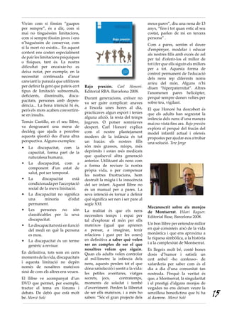 Bajo presión. Carl Honoré.
Editorial RBA. Barcelona 2008.
Durant generacions, créixer no
va ser gaire complicat: anaves
a l’escola unes hores al dia,
practicaves algun esport i tenies
alguna afició, la resta del temps
jugaves. O potser somniaves
despert. Carl Honoré explica
com el nostre plantejament
modern de la infància és tot
un fracàs: els nostres fills
són més grassos, miops, més
deprimits i estan més medicats
que qualsevol altra generació
anterior. Utilitzant als nens com
a forma de reviure la nostra
pròpia vida, o per compensar
les nostres frustracions, hem
destruït la màgia i la innocència
del ser infant. Aquest llibre no
és un manual per a pares. La
seva intenció és tornar a definir
què significa ser nen i ser pare al
segle XXI.
La realitat és que els nens
necessiten temps i espai per
tal d’explorar el món per ells
mateixos (igual que aprenen
a pensar, a imaginar, tenir
relacions i gust per les coses)
en definitiva a saber què volen
ser en comptes de ser el que
nosaltres volem que siguin.
Quan els adults volen controlar
al mil·límetre la infància dels
nens, aquests perden tot el que
dóna satisfacció i sentit a la vida:
les petites aventures, viatges
secrets, jocs, contratemps,
moments de soledat i també
d’avorriment. Perden la llibertat
de ser ells mateixos, i a més ho
saben: “Sóc el gran projecte dels
meus pares”, diu una nena de 13
anys, “fins i tot quan estic al seu
costat, parlen de mi en tercera
persona” .
Com a pares, sentim el deure
d’empènyer, modelar i educar
als nostres fills amb excés de zel
per tal d’oferir-los el millor de
tot i fer que ells siguin els millors
per a tot. Aquesta forma de
control permanent de l’educació
dels nens rep diferents noms
arreu del món. Alguns n’hi
diuen “hiperpaternitat”. Altres
l’anomenen pares helicòpter,
perquè sempre donen voltes per
sobre teu, vigilant.
El que Honoré ha descobert és
que els adults han segrestat la
infància dels nens d’una manera
mai no vista fins ara. Bajo presión
explora el perquè del fracàs del
model infantil actual i ofereix
propostes per ajudar-nos a trobar
una solució. Tere Jorge
Vivim com si fóssim “guapos
per sempre”, és a dir, com si
mai no tinguéssim limitacions,
com si sempre fóssim joves i ens
n’haguéssim de conservar, com
si la mort no existís... En aquest
context ens costen especialment
de pair les limitacions psíquiques
o físiques, tant és. La nostra
dificultat per encaixar-ho es
deixa notar, per exemple, en la
necessitat continuada d’anar
canviant la paraula que utilitzem
per definir la gent que pateix cert
tipus de limitació: subnormals,
deficients, disminuïts, disca-
pacitats, persones amb depen-
dència... La bona intenció hi és,
però els mots acaben convertint-
se en insults.
Tomás Castillo, en el seu llibre,
va desgranant una mena de
decàleg que ajuda a percebre
aquesta qüestió des d’una altra
perspectiva. Alguns exemples:
La discapacitat, com la•	
capacitat, forma part de la
naturalesa humana.
La discapacitat, com a•	
component d’un estat de
salut, pot ser temporal.
La discapacitat està•	
condicionadaperl’acceptació
social de la meva limitació.
La discapacitat no significa•	
una minoria d’edat
permanent.
Les persones no són•	
classificables per la seva
discapacitat.
La discapacitat està en funció•	
del medi en què la persona
es mou.
La discapacitat és un terme•	
genèric a revisar.
En definitiva, tots som en certs
momentsdelavida,discapacitats
i aquesta limitació no depèn
només de nosaltres mateixos
sinó de com els altres ens veuen.
El llibre ve acompanyat d’un
DVD que permet, per exemple,
tractar el tema en fòrums i
debats. De debò que està molt
bé. Mercè Solé
Mecanoscrit sobre els monjos
de Montserrat. Hilari Raguer.
Editorial Base, Barcelona 2008.
Un bon llibre per entendre millor
en què consisteix això de la vida
monàstica i que ens aproxima a
la riquesa simbòlica, a la història
i a la complexitat de Montserrat.
Es llegeix molt bé, conté bones
dosis d’humor i satisfà un
cert anhel –ho confesso– de
xafarderia per saber com és el
dia a dia d’una comunitat tan
nostrada. Perquè la veritat és
que, a Montserrat, la singularitat
i el prestigi d’alguns monjos de
vegades no ens deixen veure la
senzillesa benedictina que hi ha
al darrere. Mercè Solé
15
 