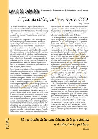 L’Eucaristia, tot un repte (III)
Josep Lligadas
Al darrer número de L’Agulla parlàvem de la
importància que tenia l’Eucaristia per als primers
cristians, una importància que ha perdurat al llarg
dels segles. Ara, tocaria que ens preguntéssim el
perquè: què passa a l’Eucaristia que la faci tan
important?
Si parlem des d’un punt de vista més diguem-
ne antropològic, podríem contestar dient que
qualsevol grup humà necessita uns moments
significatius que el visibilitzin i li donin auto-
consciència, i per als cristians el moment bàsic
de visibilització, des de sempre, ha estat aquest.
Però passa alguna cosa més. Passa, sobretot, que,
des del principi, la fe cristiana ha afirmat que en
l’Eucaristia Jesús s’hi fa present d’una manera
especial, diferent de totes les altres presències. I
això és el que cal mirar d’entendre què vol dir. I
per entendre-ho, podríem dir que aquesta pre-
sència de Jesús en l’Eucaristia es dóna sobretot de
tres maneres, a tres nivells.
La primera presència és en la comunitat reunida.
Quan la comunitat es reuneix, Jesús va dir que hi
seria present. Doncs quan es reuneix de manera
més universal i institucional, en aquesta convo-
catòria que és per a tothom i cada diumenge,
aquesta presència té també un valor més relle-
vant. El prevere que presideix també ajuda a fer
visible aquesta presència, si un és capaç de mirar
més enllà de les distorsions que s’han produït en
la manera de concretar-se els serveis eclesials...
La segona presència és en la Paraula. Escoltar la
paraula de l’evangeli, i dels escrits apostòlics, i de
l’Antic Testament, no és només un moment d’ins-
trucció teològica, espiritual o moral. És, sobretot,
una manera de reconèixer que nosaltres seguim
aquell Jesús que ens ha deixat un camí per viure,
un acompanyament quotidià, unes paraules, en
definitiva, que són punt de referència que podem
escoltar directament... Jesús mateix és present en
aquesta paraula, Jesús mateix és aquesta Paraula.
Sobretot en aquests moments, quan tantes veus
eclesiàstiques ens sonen tan allunyades, escoltar
aquestes paraules netes, directes, no manipula-
des, i escoltar-les en la trobada cristiana més ins-
titucional, és una magnífica manera de recordar i
refermar on és l’autèntic camí de Jesús.
I la tercera presència és en el pa i el vi. És la pre-
sència més potent, la que culmina la trobada, la
que li dóna el seu valor principal. És la que més
trenca amb tot allò que veiem i palpem i és, en
conseqüència, la que més costa de formular. No
sabem què devien entendre els apòstols i deixe-
bles quan Jesús els va donar el pa i el vi en el dar-
rer sopar. Però sí que els va quedar clar que allò
havien de repetir-ho. I no gaires anys després,
cap al 55 o 56, sant Pau ja advertia als corintis que
aquell àpat que feien no era un àpat qualsevol,
sinó que era menjar i beure el cos i la sang del
Senyor (1 Corintis 11,17-29). I l’evangeli de Joan
ja posava en llavis de Jesús aquelles paraules
solemnes i provocadores: “El pa que jo donaré és
la meva carn per a la vida del món... Qui menja
la meva carn i beu la meva sang, té vida eterna,
i jo el ressuscitaré el darrer dia”. (Joan 6,51.54).
Després, al llarg dels segles aquesta fe que trans-
meten tant Pau com Joan ha donat peu a llargues
reflexions per mirar d’entendre millor en què
consistia aquesta presència de Jesús en el pa i el
vi de l’Eucaristia. Però segurament que la manera
senzilla com ho trobem dit en els escrits apostò-
lics és la manera que millor pot expressar el que
vivim en la celebració: que Jesús no només és amb
nosaltres com una força interior; Jesús ens ofereix
una proximitat molt més gran, un aliment amb el
qual entrem en comunió molt plena amb ell. Amb
l’Eucaristia, podríem dir, la seva carn esdevé la
nostra carn, la seva sang esdevé la nostra sang.
Tot això són les riqueses que hi podem trobar
a l’Eucaristia. Però tot això, alhora, per a molts
sembla quedar lluny de les nostres celebracions
reals. Al número que ve mirarem de dir-hi algu-
na cosa...
El més terrible de les coses dolentes de la gent dolenta
és el silenci de la gent bona
Gandhi
Elretall
La fe de cada dia La fe de cada dia - La fe de cada dia - La fe de cada dia - La fe de cada dia
 