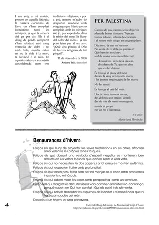 I em veig a mi mateix,
present en aquella litúrgia,
la darrera eucaristia de
l’any, on s’han complert
literalment totes les
rúbriques, ja que la recerca
del pa per als fills i el
desig de perdó compartit
s’han rubricat amb sang
vermella de debò i no
amb tinta, mentre estan
en joc la vida i la mort,
la salvació o el caos. En
aquesta estranya eucaristia
concelebrada entre tres
tradicions religioses, a poc
a poc, mentre m’acabo de
despertar, m’adono amb
vergonya que l’únic que no
compleix amb les rúbriques
sóc jo, pur espectador dins
la tebior del meu llit, lluny
del dolor del món... I ja em
poso feina per al nou any:
“¿Què deu pensar, el Déu
de les tres religions, de tot
plegat?”.
31 de desembre de 2008
Andreu Trilla és escolapi
Per Palestina
 
Camins de pau, camins sense dreceres
plens de boires i foscors. Trencats
homes i dones, infants desencaixats
i el nostre món ofegat en un gran plany.
Déu meu, és que no ho sents?
No sents el crit dels qui pateixen?
Què hem fet nosaltres
amb la nostra malentesa llibertat?
    - Dissidents  de la teva creació,
     dissidents de Tu, que ens dius
     que ets fet d’Amor.
És ferotge el plany del món
davant la sang dels infants morts
i les ànimes esquinçades de les mares.
No ho sents?
És ferotge el crit del món.
Des del meu immens no-res,
des del meu cor errant i senzill,
des de tots els meus interrogants,
només et prego
per un bri d’esperança.
9-1-2009
Maria-Josep Hernàndez
Benaurances d’hivern
Feliços els qui, lluny de projectar les seves frustracions en els altres, afronten
amb valentia les pròpies zones fosques.
Feliços els qui, davant una ventada d’esperit negatiu, es mantenen ben
arrelats en els valors fecunds que donen sentit a una vida.
Feliços els qui no necessiten fer dos papers, i a tot arreu es mostren autèntics.
Feliços els qui respecten l’altre amb profunditat.
Feliços els qui tenen prou feina com per no menjar-se el coco amb problemes
inexistents o minúsculs.
Feliços els qui saben mirar les coses amb perspectiva i amb un somriure.
Feliçoselsqui,malgratlesdificultatsdelavida,caminenambdecisióiconfiança,
perquè saben en Qui han confiat i Qui els sosté i els alimenta.
Feliços els qui saben descobrir les espurnes de bondat i d’innocència que hi
ha escampades pel món.
Després d’un hivern, ve una primavera.
Extret del blog del monjo de Montserrat Sergi d’Assís:
http://sergidassis.blogspot.com/2009/02/benaurances-dhivern.html
4
 