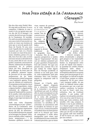 Són deu dies entre Nadal i Reis.
Hi vaig amb un fill meu i la seva
companya. L’objectiu és anar a
veure in situ un germà meu que
viu des del 92 al Senegal i, en
concret,desdefaunanyalaregió
de la Casamance. És escolapi.
Viu amb una petita comunitat en
una casa a tocar d’una escola i un
centre on viuen una trentena de
nens que ca seva els queda molt
lluny de l’escola. És una zona
rural. Aquells dies la canalla feia
vacances; per tant, ni a l’escola
ni al centre on viuen hi ha nens i
nenes. (Llàstima, penso.) Un cop
allà, fora d’un dia o dos, no fem
sinóanaramunt iavall ambelsde
la casa, anem allà on van i on ens
porten: casaments, aniversaris de
difunts, ordenacions de diaques,
presentació de la primera
edició del Nou Testament en
diolà (llengua de bona part de
la població), primeres misses
de preveres en els seus pobles,
preparacions de les festes
corresponents,visitad’unagranja
i una explotació agrària, d’una
casa de colònies en construcció,
d’unagranjaescola(quehaviscut
alts i baixos importants), visites
a alguna família i a alguna petita
comunitat de religioses... El
temps de Nadal amb les vacances
de la canalla, i dels estudiants en
general, i que ara no és temps de
pluges, fa que sigui una època de
celebracions.
Amb una visita d’aquestes
característiques no puc “parlar”,
doncs, de la Casamance, sinó
més aviat d’algunes impressions
meves de fets, de situacions...
Se’m fa difícil destriar-les, perquè
se’m barregen les físiques –llum,
foscor,estelada,relleu,vegetació,
fauna, temperatures...– i les
humanes –població, manera de
viure, manera de guanyar-
se la vida, habitatge,
a l i m e n t a c i ó ,
l l e n g ü e s ,
sanitat, vies de
comunicació,
t r a n s p o r t ,
presència de
les religions,
esdeveniments
lúdics i
c u l t u r a l s . . .
(seguint la divisió
tradicional de
la geografia: física
i humana). Des de totes
aquestes perspectives o àmbits
vaig ser “impressionat”. Els dies
van ser intensos justament per
la gran quantitat d’impressions
fruit del contrast. Vet aquí una
paraula clau: contrast. Per a mi
que només he visitat alguns
llocs de l’Europa occidental, el
contrast va ser molt gran, molt
ric, molt trasbalsador (tant pels
contrastos físics com humans,
seguint la comparació amb la
geografia).
Pensant en L’Agulla, però,
destacaré alguns d’aquests
fets o situacions: L’acolliment
de la comunitat i, en general,
l’acolliment per part de tothom
allà on anem (exceptuant un dia
quevamestarenunlloc“turístic”
de la costa; allà perseguien
d’una manera abassegadora els
forasters per vendre’ls algun
souvenir). La senzillesa de la
comunitat, en consonància amb
la senzillesa de l’entorn en què
viuen. El xoc, el descol·locament
i el trasbals meus em feien pensar
molt en la situació que viuen
els senegalesos (i molts altres
immigrants) quan vénen aquí
(evidentment en unes condicions
i situació precàries, que no tenen
res a veure amb
les meves).
El diferent
tarannà i
enfocament
d ’a c c i o n s
portadesper
e u r o p e u s :
les unes
encaminades
a produir amb
mà d’obra d’allà
i direcció europea; les
altres, encaminades a preparar
gent perquè es faci responsable
d’uns horts, uns camps o un
bestiar. La desproporció entre
el pes de l’ajuda real externa i
la quantitat de cartells d’Estats
(l’espanyol entre altres) i
organitzacions“ajudants”.Veure
un hospital acabat de fa un quant
temps, però tancat perquè no se’l
pot equipar. La vida de la canalla
a l’aire lliure, sempre en colleta,
campant-la. Hi ha pocs cotxes
i poc transport públic, de pas
incert: és habitual deixar pujar
les persones que van a peu per
camins i carreteres. La manera
de viure la “festa”, molt viva,
col·lectiva, fora de l’ordinari
quotidià... I, per acabar, vull
explicar-vos una petita anècdota:
A la vora d’un camí hi havia un
home que venia ceràmica, molt
senzilla; n’hi vaig comprar; li
demano si me la pot embolicar;
va a buscar paper i torna amb
una pàgina d’una revista i un full
de llibreta: en aquell moment no
sabia que em feia un dels regals
que guardo amb més tendresa;
al full hi havia un conte escrit
per una criatura.
Josep Pascual és militant d’ACO
Una breu estada a la Casamance
(Senegal)
Josep Pascual
5
 