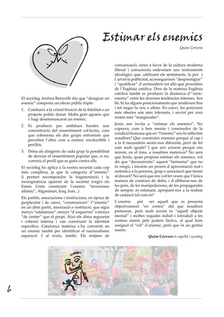 El sociòleg Andrea Baravelli diu que “designar un
enemic” comporta un efecte públic triple:
Condueix a la cristal·lització de la fidelitat a un1.	
projecte polític donat. Molta gent agraeix que
s´hagi desemmascarat un enemic.
Es produeix per ambdues bandes una2.	
concentració del ressentiment col·lectiu, cosa
que cohesiona els dos grups enfrontats que
perceben l´altre com a enemic irreductible i
perillós.
Dóna als dirigents de cada grup la possibilitat3.	
de desviar el ressentiment popular que, si no,
correria el perill que es girés contra ells.
El sociòleg ho aplica a la nostra societat cada cop
més complexa, ja que la categoria d’“enemic”
li permet recompondre la fragmentació i la
incongruència aparent de la societat (vegi’s els
Estats Units construint l´enemic “terrorisme
islàmic”, Afganistan, Iraq, Iran...)
Els partits, associacions i institucions, en època de
perplexitat i de canvi, “construeixen” l’“enemic”
en un altre partit, associació o institució, que sigui
menys “catalanista”, menys “d´esquerres” o menys
“de centre” que el propi. Això els dóna seguretat
i cohesió interna i van construint la identitat
específica. Catalunya mateixa s´ha convertit en
un enemic també per identificar el nacionalisme
espanyol. I al revés, també. Els mitjans de
Estimar els enemics
Quim Cervera
comunicació, eines a favor de la cultura moderna
liberal i consumista esdevenen uns instruments
ideològics que, utilitzant els sentiments, la por i
l´art en la publicitat, aconsegueixen “desprestigiar”
i “qualificar” d´antimodern tot allò que procedeix
de l´Església catòlica. Dins de la mateixa Església
catòlica també es produeix la dinàmica d’“amic-
enemic” entre les diverses tendències internes. Ara
bé, hi ha alguns posicionaments que tendeixen fins
i tot negar la veu a altres. En canvi, les posicions
més obertes són més tolerants, i sovint per això
resten més “marginades”.
Jesús ens invita a “estimar els enemics”. No
copsava, com a bon mestre i coneixedor de la
condició humana que en “l’enemic” ens hi reflectim
nosaltres? Que construïm enemics perquè al cap i
a la fi necessitem sentir-nos diferents, però de fet
som molt iguals? I que així actuem perquè ens
mirem, en el fons, a nosaltres mateixos? No serà
que Jesús, quan proposa estimar els enemics, vol
dir que “deconstruïm” aquest “fantasma” que no
és ningú, i iniciem un procés d´aproximació real i
autèntica a la persona, grup o associació que tenim
al davant? No serà que ens vol fer veure que l’única
manera de conèixer de debò, i d´alliberar-nos de
les pors, de les manipulacions, de les propagandes
de sempre, és estimant, apropant-nos a la realitat
de cadascú tal com és?
L´enemic pot ser aquell que es presenta
objectivament “en contra” del que nosaltres
pretenem, però molt sovint és “aquell objecte
mental” i moltes vegades induït i introduït a les
nostres ments pels poders fàctics, al qual hem
assignat el “rol” d´enemic, però que és un germà
nostre.
Quim Cervera és capellà i sociòleg
6
 