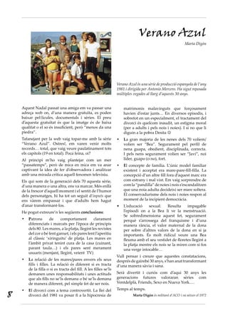 Aquest Nadal passat una amiga em va passar una
adreça web on, d’una manera gratuïta, es poden
baixar pel·lícules, documentals i sèries. El preu
d’aquesta gratuïtat és que la imatge és de baixa
qualitat o el so és insuficient, però “menos da una
piedra”.
Tafanejant per la web vaig topar-me amb la sèrie
“Verano Azul”. Ostres!, em varen venir molts
records… total, que vaig veure paulatinament tots
els capítols (19 en total). Poca feina, oi?
Al principi m’ho vaig plantejar com un mer
“passatemps”, però de mica en mica em va anar
captivant la idea de fer d’observadora i analitzar
amb una mirada crítica aquell fenomen televisiu.
Els qui som de la generació dels 70 aquesta sèrie,
d’una manera o una altra, ens va marcar. Més enllà
de la frescor d’aquell moment i el sentit de l’humor
dels personatges, hi ha tot un seguit d’inputs que
ens vàrem empassar i que d’adults hem hagut
d’anar transformant-los.
He pogut extreure’n les següents conclusions:
P•	 atrons de comportament clarament
diferenciats i marcats per l’època de principis
dels 80. Les mares, a la platja, llegint les revistes
del cor o bé fent ganxet, i els pares fent l’aperitiu
al clàssic ‘xiringuitu’ de platja. Les mares en
l’àmbit privat tenint cura de la casa (cuinant,
parant taula…) i els pares sent merament
usuaris (menjant, llegint, veient TV)
L•	 a relació de les mares/pares envers els seus
fills i filles. La relació és diferent si es tracta
de la filla o si es tracta del fill. A les filles se’ls
demanen unes responsabilitats i unes actituds
que als fills no se’ls demana o bé se’ls demana
de manera diferent, pel simple fet de ser nois.
E•	 l divorci com a tema controvertit. La llei del
divorci del 1981 va posar fi a la hipocresia de
matrimonis malavinguts que forçosament
havien d’estar junts… En diversos episodis, i
sobretot en un especialment, el tractament del
divorci és quelcom inaudit, un estigma moral
(per a adults i pels nois i noies). I si no que li
diguin a la pobra Desita 
L•	 a gran majoria de les nenes dels 70 volíem/
volien ser “Bea”. Segurament pel perfil de
nena guapa, obedient, disciplinada, correcta.
I pels nens segurament volien ser “Javi”, noi
líder, guapo (o no), fort.
E•	 l concepte de família. L’únic model familiar
existent i acceptat era mare-pare-fill-filla. La
concepció d’un altre fill fora d’aquest marc era
com estrany i mal vist. Em vaig sorprendre de
comla“pandilla”denoiesinoiss’escandalitzen
que una noia adulta decideixi ser mare soltera.
El conservadurisme dels nois i noies respon al
moment de la incipient democràcia.
L’educació sexual. Resulta impagable•	
l’episodi on a la Bea li ve la menstruació.
Se sobredimensiona aquest fet, segurament
perquè s’arrossega del franquisme i d’una
manera rància, el valor maternal de la dona
per sobre d’altres valors de la dona en si ja
importants. És molt ridícul veure una Bea
fleuma amb el seu vestidet de floretes llegint a
la platja mentre els nois se la miren com si fos
una verge intocable…
Vull pensar i creure que aquestes constatacions,
després de gairebé 30 anys, s’han anat transformant
d’una manera sàvia i sana.
Serà divertit i curiós com d’aquí 30 anys les
generacions futures valoraran sèries com
Ventdelplà, Friends, Sexo en Nueva York….
Temps al temps.
Marta Digón és militant d’ACO i va nèixer el 1972
Verano Azul
Marta Digón
Verano Azul és una sèrie de producció espanyola de l’any
1981 i dirigida per Antonio Mercero. Ha sigut reposada
múltiples vegades al llarg d’aquests 30 anys.
8
 