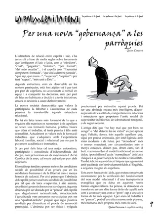 La palmera i la font
La palmera i la font La palmera i la font La palmera i la font
L´estructura de relació entre capellà i laic, s´ha
construït a base de molts segles sobre fonaments
que configuren el laic o laica, com a “obedient”,
“criat”, “pagador”, “inferior”, “poc format”,
“del món secular”... i el capellà com “l´autoritat
competentiformada”,“quediuladarreraparaula”,
”que sap, que mana...”, “superior”, “separat” i per
tant “sagrat”, “més unit a Déu”...
Aquesta estructura, com és observable en les
nostres parròquies, està fent aigües tot i que tant
per part de capellans, no acostumats al treball en
equip i a compartir les decisions, com per part
de laics no habituats a decidir i a tenir iniciatives,
encara es resisteix a caure definitivament.
La nostra societat democràtica que valora la
participació, la llibertat i l´autonomia de cada
persona fa insostenible aquesta estructura
relacional.
De fet els laics tenen més formació de la que a
vegades ells mateixos es reconeixen i els capellans
no tenen una formació humana, pràctica, bàsica
que dóna el treballar, el tenir parella i fills amb
normalitat. Actualment es valora més la formació
inductiva, que s´adquireix amb l´experiència
laboral, familiar, social i relacional que no pas la
purament acadèmica o instructiva.
Si per part dels laics cal una major autoestima,
participació i consciència d´independència del
clergat, com ja funciona en els moviments d´Acció
Catòlica de fa anys, cal veure què cal per part dels
capellans.
Els sociòlegs tendim a pensar més en les condicions
socials de possibilitat d´un procés que en les
condicions humanes i de la llibertat més o menys
heroica de cadascú. Per això penso que l´absència
del capellà pot ser una bona condició de possibilitat
per tal que els laics s´espavilin, i així animin,
coordininigoverninlesnostresparròquies.Aquesta
absència pot ser donada per la “peresa” del capellà
que, degudament racionalitzada, conscienciada
i canalitzada vers processos participatius pot ser
una “qualitat-defecte” psíquic que sigui positiva
condició per dinamitzar el procés de renovació
parroquial. L´absència pot ser física i volguda
precisament per estimular aquest procés. Pot
ser una absència encara més intel·ligent, d’auto-
supressió de les actituds, comportaments, relacions
i estructures que perpetuen l´antic model de
superioritat-inferioritat, de sobrenatural-temporal,
o de sagrat-secular.
L´antiga dita que “no hay mal que por bien no
venga” o “del defecte fer-ne virtut” es pot aplicar
aquí. Felicito, doncs, tots aquells capellans que,
sigui per peresa orientada, per intel·ligència amb
visió moderna i de futur, per “deixadesa” més
o menys conscient, per circumstàncies més o
menys cercades, deixen pas, obren camí, fan el
buit, s´autoanul·len el model tradicional, no sense
dolor, i possibiliten l´accès “normalitzat” dels laics
i laiques a la governança de les nostres comunitats.
També felicito aquests laics i laiques que aguanten i
amb paciència són benèvolament fidels a l´Església,
a vegades malgrat els capellans.
Tots anem fent canvis i dols, que resten compensats
enormement per la verificació del funcionament
del nou model relacional i d´una transparència
evangèlica que es dóna en aquestes noves
formes organitzatives. La peresa, la deixadesa es
transforma en una altra forma de fer de capellà més
com a acompanyant, com a “pont” cap a una altra
forma de fer més equipal. I per això cal treballar i
no “passar”, però d´una altra manera més planera,
més humana, més propera, més com els laics.
Quim Cervera és capellà i sociòleg
Per una nova “gobernança” a les
parròquies
Quim Cervera
9
 
