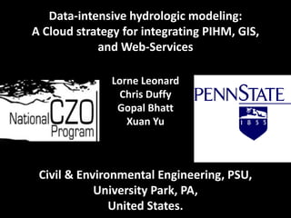 Data‐intensive hydrologic modeling: 
A Cloud strategy for integrating PIHM, GIS, 
            and Web‐Services

               Lorne Leonard
                 Chris Duffy
                Gopal Bhatt
                  Xuan Yu



 Civil & Environmental Engineering, PSU, 
            University Park, PA, 
               United States.
 