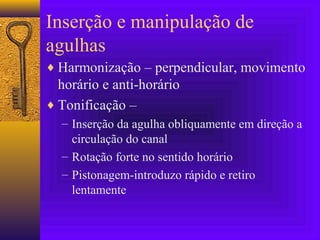 Inserção e manipulação de
agulhas
♦ Harmonização – perpendicular, movimento
horário e anti-horário
♦ Tonificação –
– Inserção da agulha obliquamente em direção a
circulação do canal
– Rotação forte no sentido horário
– Pistonagem-introduzo rápido e retiro
lentamente
 