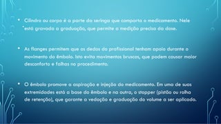 .
• Cilindro ou corpo é a parte da seringa que comporta o medicamento. Nele
está gravada a graduação, que permite a medição precisa da dose.
• As flanges permitem que os dedos do profissional tenham apoio durante o
movimento do êmbolo. Isto evita movimentos bruscos, que podem causar maior
desconforto e falhas no procedimento.
• O êmbolo promove a aspiração e injeção do medicamento. Em uma de suas
extremidades está a base do êmbolo e na outra, o stopper (pistão ou rolha
de retenção), que garante a vedação e graduação do volume a ser aplicado.
 