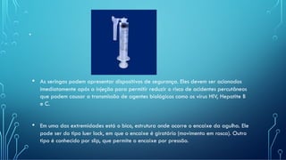 .
• As seringas podem apresentar dispositivos de segurança. Eles devem ser acionados
imediatamente após a injeção para permitir reduzir o risco de acidentes percutâneos
que podem causar a transmissão de agentes biológicos como os vírus HIV, Hepatite B
e C.
• Em uma das extremidades está o bico, estrutura onde ocorre o encaixe da agulha. Ele
pode ser do tipo luer lock, em que o encaixe é giratório (movimento em rosca). Outro
tipo é conhecido por slip, que permite o encaixe por pressão.
 
