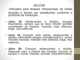 JELCOS
Indicados para terapias intravenosas de média
duração e devem ser substituídos conforme o
protocolo da instituição.
• Jelco 16: Adolescentes e Adultos, cirurgias
importantes, sempre que se deve infundir grandes
quantidades de líquidos. Inserção mais dolorosa,
exige veia calibrosa.
• Jelco 18: Crianças mais velhas, adolescentes e
adultos. Administrar sangue, hemoderivados e outras
infusões viscosas. Inserção mais dolorosa, exige veia
calibrosa.
• Jelco 20: Crianças, adolescentes e adultos.
Adequado para a maioria das infusões venosas de
sangue e outras infusões venosas (hemoderivados).
 