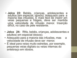 • Jelco 22: Bebês, crianças, adolescentes e
adultos (em especial, idosos). Adequado para a
maioria das infusões. É mais fácil de inserir em
veias pequenas e frágeis, deve ser mantida
uma velocidade de infusão menor. Inserção
difícil, no caso de pele resistente.
• Jelco 24: RNs, bebês, crianças, adolescentes e
adultos( em especial idosos);
• Adequado para a maioria das infusões, mas a
velocidade de infusão deve ser menor.
• É ideal para veias muito estreitas, por exemplo,
pequenas veias digitais ou veias internas do
antebraço em idosos.
 