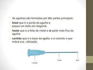 As agulhas são formadas por três partes principais:
bisel que é a ponta da agulha e
• possui um óstio em diagonal.
haste que é a feita de metal e é
a parte mais fina da
agulha.
canhão que é a base da agulha e é colorido o que
indica sua utilização.
 