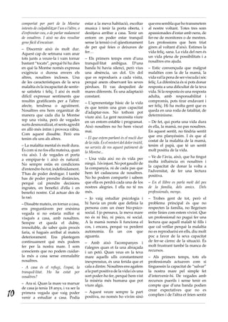 comportat per part de la Montse              estar a la meva habitació, escoltar           que ens sembla que ho transmetem
     intents de culpabilitzar l’un o l’altre, o   musica i tenir la porta oberta, i             al nostre voltant. Totes tres som
     d’enfrontar-vos, o de parlar malament        desitjava arribar a casa. Tenir un            apassionades d’estar amb nens, de
     de vosaltres. I això no deu resultar         entorn on poder estar tranquil                fer-ne de monitores o de mestres.
     gens fàcil d’encaixar.                       sense la tensió o el qüestionament            Les professions que hem triat
     – Discernir això és molt dur.                de per què feies o deixaves de                giren al voltant d’això. Estimes la
     Aquest cap de setmana vam anar               fer…                                          vida feliç, sana. La vida del nen és
     tots junts a veure-la i vam tornar           – Els primers temps eren d’una                un vida plena de possibilitats i a
     bastant “tocats”, perquè hi ha dies          tranquil·litat ambígua. D’una                 nosaltres ens ajuda.
     en què la Montse només expressa              banda hi havia silenci, però vius             – Estic convençuda que malgrat
     exigència o duresa envers els                una absència, un dol. Un dol                  malalties com la de la mamà, la
     altres, nosaltres inclosos. Una              que es reprodueix a cada visita,              vida val la pena de ser viscuda i sóc
     de les característiques de la seva           perquè anem observant les seves               feliç. La diferència és si pots donar
     malaltia és la incapacitat de sentir-        pèrdues. Et vas despedint de                  resposta a una dificultat de la teva
     se satisfeta i feliç. I així és molt         mares diferents. És una adaptació             vida. Si la resposta és una resposta
     difícil expressar sentiments que             constant.                                     adulta, amb responsabilitat i
     resultin gratificants per a l’altre:         – L’aprenentatge bàsic de la vida             compromís, pots tirar endavant i
     afecte, tendresa o agraïment.                és que tenim una gran capacitat               ser feliç. Hi ha molta gent que es
     Nosaltres ens hem organitzat de              d’adaptar-nos. No tothom pot                  queda en una roda de fatalitat, de
     manera que cada dia la Montse                viure així. La gent necessita viure           determinisme.
     rep una visita, però de vegades              en un entorn estable i programat.             – De fet, qui porta una vida dura
     surts desmoralizat, et sents agredit         Això nosaltres no ho hem viscut               és ella, la mamà, no pas nosaltres.
     en allò més íntim i provoca ràbia.           mai.                                          En aquest sentit, no tindria sentit
     Com aquest dissabte. Però ens                                                              que ens planyéssim. I és que al
     tenim els uns als altres.                    – El que estem parlant és el nucli dur
                                                  de la vida. És el misteri del dolor inútil,   costat de la malaltia de la mamà,
     – La malaltia mental és molt dura.           no serveix de res aquest patiment de          tenim el papà, que té un sentit
     És com si no fos ella mateixa, quan          la Montse...                                  molt positiu de la vida.
     viu això. I de vegades et porta                                                            – Ve de l’àvia, això, que ha tingut
     a empipar-te i això és natural.              – Una vida així no és vida per
                                                  ningú. I és injust. No pot gaudir de          molta influència en nosaltres i
     No sempre estàs en condicions                                                              la capacitat de donar la volta a
     d’entendre-ho tot, indefinidament.           la companyia, ni de cada pas que
                                                  hem fet cadascuna de nosaltres.               l’adversitat, de fer una lectura
     T’has de poder desfogar. I també                                                           positiva.
     has de poder prendre distàncies,             No ho podem compartir i sabem
     perquè cal prendre decisions                 que ella es perdrà cada una de los            – En el llibre es parla molt del pes
     ingrates, en benefici d’ella i en            nostres alegries. I ella no té res            de la família, dels amics. Dels
     benefici nostre. Cal actuar des de           més.                                          professionals, menys.
     la raó.                                      – Jo vaig estudiar psicologia i               – Trobes gent de tot, però el
     – Dissabte mateix, en tornar a casa,         hi havia un profe que definia la              problema principal és que no
     ens preguntàvem per enèsima                  persona com un ésser bio-psico-               respecten la família, no llegeixen
     vegada si no estaria millor si               social. I jo pensava, la meva mare            entre línies com estem vivint. Que
     visqués a casa, amb nosaltres.               no és ni bio, ni psico, ni social.            un professional no pugui fer una
     Sempre et queda el dubte,                    A la mamà només li funciona el                lectura que aquell malalt té fills i
     irresoluble, de saber quin procés            cos, i encara, perquè va perdent              que cal vetllar perquè la malaltia
     faria, si hagués arribat al mateix           autonomia. És un cos que                      no es reprodueixi en ells, diu molt
     deteriorament. Ens plantegem                 aguanta.                                      poc a favor de la seva capacitat
     contínuament què més podem                   – Amb això l’acompanyes i                     de fer-se càrrec de la situació. És
     fer per la nostra mare. I som                t’alegres quan et fa una abraçada             molt frustrant també la manca de
     conscients que no podem cuidar-              i un petó. Quan veus en la teva               recursos.
     la més a casa sense emmalaltir               mare aquells ulls constantment                – Als primers temps, tots els
     nosaltres.                                   inexpressius, és una ferida que et            professionals actuaven com si
     - A casa és el refugi, l’espai, la           cala a dintre. Nosaltres ens agafem           tinguessin la capacitat de “salvar”
     tranquil·litat. Ho ha estat per              a la part positiva de la vida i és una        la nostra mare pel simple fet
     vosaltres?                                   sort poder-ho fer, perquè hem vist            d’intervenir-hi. De vegades amb
                                                  la misèria més humana que pot                 recursos puerils i sense tenir en
     – Ara sí. Quan la mare va marxar             viure algú.                                   compte que d’una banda podien
     de casa jo tenia 18 anys, i va ser la
10                                                – Aquest veure sempre la part                 crear expectatives que no es
     primera vegada que vaig poder                                                              complien i de l’altra et feien sentir
     venir a estudiar a casa. Podia               positiva, no només ho vivim sinó
 