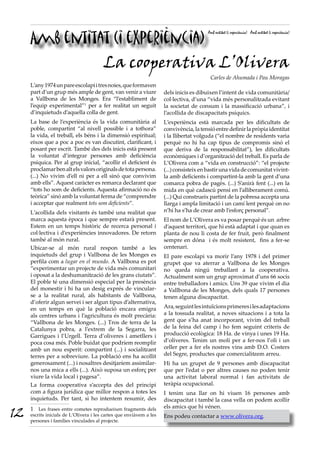 Amb entitat (i experiència)
                                                                                        Amb entitat (i experiència) Amb entitat (i experiència)




               La cooperativa L’Olivera
                                                                                         Carles de Ahumada i Pau Moragas
     L’any 1974 un pare escolapi i tres noies, que formaven
     part d’un grup més ample de gent, van venir a viure             dels inicis es dibuixen l’intent de vida comunitària/
     a Vallbona de les Monges. Era “l’establiment de                 col·lectiva, d’una “vida més personalitzada evitant
     l’equip experimental”1 per a fer realitat un seguit             la societat de consum i la massificació urbana”, i
     d’inquietuds d’aquella colla de gent.                           l’acollida de discapacitats psíquics.
     La base de l’experiència és la vida comunitària al              L’experiència està marcada per les dificultats de
     poble, compartint “al nivell possible i a tothora”              convivència, la tensió entre definir la pròpia identitat
     la vida, el treball, els béns i la dimensió espiritual;         i la llibertat volguda (“el nombre de residents varia
     eixos que a poc a poc es van discutint, clarificant, i          perquè no hi ha cap tipus de compromís sinó el
     posant per escrit. També des dels inicis està present           que deriva de la responsabilitat”), les dificultats
     la voluntat d’integrar persones amb deficiència                 econòmiques i d’organització del treball. Es parla de
     psíquica. Per al grup inicial, “acollir el deficient és         L’Olivera com a “vida en construcció”: “el projecte
     proclamar ben alt els valors originals de tota persona.         (...) consisteix en bastir una vida de comunitat vivint-
     (...) No vivim d’ell ni per a ell sinó que convivim             la amb deficients i compartint-la amb la gent d’una
     amb ells”. Aquest caràcter es remarca declarant que             comarca pobra de pagès. (...) S’anirà fent (...) en la
     “tots ho som de deficients. Aquesta afirmació no és             mida en què cadascú pensi en l’alliberament comú.
     teòrica” sinó amb la voluntat ferma de “comprendre              (...) Qui construeix partint de la pobresa accepta una
     i acceptar que realment tots som deficients”.                   llarga i ampla limitació i un camí lent perquè on no
     L’acollida dels visitants és també una realitat que             n’hi ha s’ha de crear amb l’esforç personal”.
     marca aquesta època i que sempre estarà present.                El nom de L’Olivera es va posar perquè és un arbre
     Estem en un temps històric de recerca personal i                d’aquest territori, que hi està adaptat i que quan es
     col·lectiva i d’experiències innovadores. De retorn             planta de nou li costa de fer fruit, però finalment
     també al món rural.                                             sempre en dóna i és molt resistent, fins a fer-se
     Ubicar-se al món rural respon també a les                       centenari.
     inquietuds del grup i Vallbona de les Monges es                 El pare escolapi va morir l’any 1978 i del primer
     perfila com a lugar en el mundo. A Vallbona es pot              grupet que va aterrar a Vallbona de les Monges
     “experimentar un projecte de vida més comunitari                no queda ningú treballant a la cooperativa.
     i oposat a la deshumanització de les grans ciutats”.            Actualment som un grup aproximat d’uns 66 socis
     El poble té una dimensió especial per la presència              entre treballadors i amics. Uns 39 que vivim el dia
     del monestir i hi ha un desig exprés de vincular-               a Vallbona de les Monges, dels quals 17 persones
     se a la realitat rural, als habitants de Vallbona,              tenen alguna discapacitat.
     d’oferir algun servei i ser algun tipus d’alternativa,
     en un temps en què la població encara emigra                    Ara, seguint les intuïcions primeres i les adaptacions
     als centres urbans i l’agricultura és molt precària:            a la tossuda realitat, a noves situacions i a tota la
     “Vallbona de les Monges. (...) Tros de terra de la              gent que s’ha anat incorporant, vivim del treball
     Catalunya pobra, a l’extrem de la Segarra, les                  de la feina del camp i ho fem seguint criteris de
     Garrigues i l’Urgell. Terra d’oliveres i ametllers i            producció ecològica: 18 Ha. de vinya i unes 19 Ha.
     poca cosa més. Poble buidat que podríem reomplir                d’oliveres. Tenim un molí per a fer-nos l’oli i un
     amb un nou esperit: compartint (...) i socialitzant             celler per a fer els nostres vins amb D.O. Costers
     terres per a sobreviure. La població ens ha acollit             del Segre, productes que comercialitzem arreu.
     generosament (...) i nosaltres desitjaríem assimilar-           Hi ha un grupet de 9 persones amb discapacitat
     nos una mica a ells (...). Això suposa un esforç per            que per l’edat o per altres causes no poden tenir
     viure la vida local i pagesa”.                                  una activitat laboral normal i fan activitats de
     La forma cooperativa s’accepta des del principi                 teràpia ocupacional.
     com a figura jurídica que millor respon a totes les             I tenim una llar on hi viuen 16 persones amb
     inquietuds. Per tant, si ho intentem resumir, des               discapacitat i també la casa vella on podem acollir
                                                                     els amics que hi vénen.
12   1 Les frases entre cometes reprodueixen fragments dels
     escrits inicials de L’Olivera i les cartes que enviàvem a les
     persones i famílies vinculades al projecte.
                                                                     Ens podeu contactar a www.olivera.org.
 