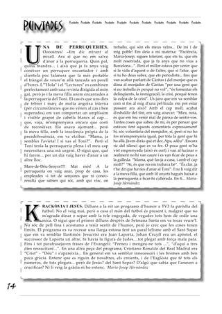 Puntades
                              Puntades Puntades Puntades Puntades Puntades Puntades Puntades Puntades Puntades Puntades Puntades




     U
               NA     DE      PERRUQUERIES.                   treballo, qui són els meus veïns... De mi i de
                 Oooostres! –Em dic mirant al                 mig poble! Em deia a mi mateixa: “Paciència,
                 mirall. Ara sí que no em salvo               Maria-Josep, sigues tolerant, que ets tu, que ets
                 d’anar a la perruqueria. Quin pal,           molt reservada, que ja fa anys que no vius a
     quina mandra... i això que ja fa anys vaig               Barcelona...”. Però el millor estava per venir: que
     conéixer un perruquer encantador i amb                   si la vida d’aquest o de l’altre, que si l’atur, que
     clientela poc tafanera que fa més portable               si tu ho deus saber, que ets periodista... fins que
     el tràngol de veure’m allà tancada un parell             van acabar parlant de Càritas i del menjar que es
     d’hores. L’”Hola” i el “Lectures” es combinen            dóna al menjador de Càritas “per una gent que
     perfectament amb una revista dirigida al món             si no treballa és perquè no vol”, “és fomentar els
     gai, però jo i la meva filla anem encantades a           delinqüents, la immigració, la crisi, perquè tenen
     la perruqueria del Toni. El cas és que uns dies          la culpa de la crisi”. Us juro que em va semblar
     de febrer i març de molta angoixa interna                com si fos al mig d’una pel·lícula: em pot estar
     (per circumstàncies que no vénen al cas i ben            passant ara això? Amb el cap moll, acabat
     superades) em van comportar un amplíssim                 d’esbaldir del tint, em vaig aixecar: “Mira, noia,
     i visible grapat de cabells blancs al cap....            és que em feu venir mal de panxa de sentir-vos.
     que, vaja, m’emprenyava encara que costi                 Tantes coses que sabeu de mi, és per pensar que
     de reconèixer. Ho anava ajornant... però                 estàveu fent aquests comentaris expressament!
     la meva filla, amb la insolència pròpia de la            Sí, sóc voluntària del menjador, sí, però si no ho
     preadolescència, em va etzibar: “Mama, ja                fos m’emprenyaria igual, per tota la gent que hi
     sembles l’avieta! I si vas al Toni?”. Però el            ha allà. Ja em diràs què et dec. Apa, adéu”. Encara
     Toni tenia la perruqueria plena i el meu cap             ric del silenci que es va fer. O poca gent m’ha
     necessitava una mà urgent. O sigui que, què              vist emprenyada (això és cert) i van al·lucinar o
     hi farem... per un dia vaig haver d’anar a un            realment no hi van caure i es van ficar de peus a
     altre lloc.                                              la galleda. “Mama, què fas ja a casa, i amb el cap
                                                              moll?” “Ai, és que no em trobava bé”. “És clar, ja
     Mare-de-Déu-Senyor!!!! Mai més! A la
                                                              t’he dit que havíes d’anar al Toni”. I no li vaig dir
     perruqueria on vaig anar, prop de casa, les
                                                              a la meva filla, que amb 10 anyets hagués baixat a
     empleades –i tot de senyores que ni conec–
                                                              la perruqueria a ficar-hi cullerada. En fi... Maria-
     resulta que sabien qui sóc, amb qui visc, on
                                                              Josep Hernàndez




     K
                RACKÒVIA I JESÚS. Dilluns a la nit un programa d’humor a TV3 fa paròdia del
                futbol. No el veig mai, però a casa el món del futbol és present i, malgrat que no
                m’agrada dinar o sopar amb la tele engegada, de vegades tots hem de cedir una
                mica. O sigui que el primer dilluns després de Setmana Santa em va tocar veure’l.
     No sóc de pell fina i acostumo a tenir sentit de l’humor, però jo crec que les coses tenen
     límits. El programa es va recrear una llarga estona fent un paral·lelisme amb el Sant Sopar
     que em va semblar llastimós: Jesucrist era Joan Laporta, Johan Cruyff era un apòstol, el
     successor de Laporta un altre, hi havia la figura de Judes....tot plegat amb força mala pata.
     Fins i tot parafrasejaven frases de l’Evangeli: “Preneu i mengeu-ne tots ...”, “d’aquí a tres
     dies ressucitaré...”. En una altra peça del programa, Cristiano Ronaldo del Real Madrid era
     “Crist” - “Déu” i s’apareixia... En general em va semblar innecessari i les bromes amb ben
     poca gràcia. Entenc que es riguin de nosaltres, els creients, i de l’Església que té tots els
     números, de tots plegats... però de Jesús? del Sant Sopar? D’algú que sabia que l’anaven a
     crucificar? Ni li veig la gràcia ni ho entenc. Maria-Josep Hernàndez




14
 