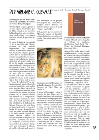 Per airejar el cervell
                                                           Per airejar el cervell    Per airejar el cervell   Per airejar el cervell




Recorreguts per la Bíblia més
                                       dels sentiments de les pròpies
curiosa: 1. Els models de família
                                       filles (capítol 19). I sense oblidar
de l’època dels patriarques.
                                       tampoc, només faltaria, les
Per si a algú li fa gràcia, proposo    històries d’amor com la de Jacob
de fer alguns recorreguts per          i Raquel (capítol 29).
la Bíblia fixant-se en aspectes
                                       En fi, que això que ara anomenem
habitualment no gaire ressaltats.
                                       “diferents models de família”,
Aquí va el primer, i en propers
                                       en aquella època no es deia, però
números miraré de proposar-ne                                                       El matrimoni, comunitat de vida
                                       existia. I de quina manera! Josep
d’altres.                                                                           i amor. Manuel Claret. Facultat
                                       Lligadas
Es tracta de llegir-se els capítols                                                 de Teologia de Catalunya
12 al 38 del llibre del Gènesi,                                                     (Col·lectània Sant Pacià 93) -
fixant-se en com estaven                                                            Centre de Pastoral Litúrgica,
organitzades       les     relacions                                                Barcelona, 2009.
sexuals, matrimonials i familiars.                                                  Aquest llibre m’ha sorprès molt
Son tradicions antigues que els                                                     agradablement, potser perquè
autors bíblics han recollit sense                                                   en general tot allò que l’Església
intentar maquillar-les, tot i que,                                                  diu avui en relació al matrimoni,
quan es van redactar de manera                                                      la sexualitat i la vida familiar em
definitiva, el model oficial era                                                    posa nerviosa. És un prejudici, ja
el de la família monogàmica                                                         ho sé. Per això justament aquest
segons el model que apareix en                                                      llibre em sembla interessant: fa
els relats de la creació. Però aquí,                                                un recorregut per les diverses
als redactors no els sembla gens                                                    concepcions cristianes sobre el
malament explicar les vicissituds                                                   matrimoni i la família al llarg
de Sara que ha d’entrar a                                                           de la història, des del segle I
l’harem del faraó per evitar-li                                                     fins avui. És un molt bon i útil
problemes al seu marit (capítol                                                     resum, que a més té en compte la
12), o l’ús d’una esclava com                                                       distinció entre teologia, cultura,
a “mare de substitució” ja que                                                      antropologia, legislació civil…
                                       Les dones que vetllen quan els
Sara era estèril (capítol 16), i els                                                És un llibre que a més fila prim
                                       apòstols dormen. Fra Angélico.
conseguents i tràgics mals rotllos                                                  a l’hora d’esmentar els punts
                                       Convent de Sant Marc de
entre les dues dones (capítols 16                                                   avui més conflictius. L’autor es
                                       Florència.
i 21), o l’immens embolic dels                                                      mostra molt respectuós, encara
matrimonis successius de Jacob         Si aneu a Florència i visiteu el
                                                                                    que en discrepi, amb les visions
(capítol 29), o l’embolic encara       convent de Sant Marc, on Fra
                                                                                    crítiques respecte a la doctrina
més immens de la competència           Angélico va pintar cada una de les
                                                                                    catòlica, cosa que s’agraeix. I no
entre dones i esclaves per tenir       cel·les dels seus companys frares,
                                                                                    s’està de citar autors que avui no
fills amb Jacob (capítols 29 i         fixeu-vos en una de les pintures
                                                                                    són ben vistos per la jerarquia,
30), o la història de Judà amb la      en què es veu, al fons a l’esquerra,
                                                                                    com el mateix Pagola, sense dir-
llei que feia que, si a una dona       Jesús a l’hort de Getsemaní; més
                                                                                    ne immediatament pestes, que
se li moria el marit, el cunyat li     al mig, els tres apòstols Pere,
                                                                                    sembla que és el que es porta.
havia de donar descendència,           Jaume i Joan dormint a cor què
                                                                                    De la seva exposició, ell en treu
amb les males jugades d’Onan           vols; i, en primer pla, una casa
                                                                                    unes conclusions que no són
i de Judà mateix (capítol 38).         que es veu que és la de Marta i
                                                                                    les meves, però em sembla un
Sense oblidar, atenció, la             Maria de Betània, en què les dues
                                                                                    recorregut molt honest en un
lectura correcta de l’episodi de       dones, amigues i hostatgeres de
                                                                                    tema complex. Això sí, quan
Sodoma i Gomorra, que no és            Jesús, s’estan despertes resant
                                                                                    llegeixes la visió que els Pares de
un problema d’homosexualitat           i acompanyant en la distància
                                                                                    l’Església tenen de la dona, et cau
sinó d’intent de violació i d’abús     el seu amic i mestre. Tota una
                                                                                    l’ànima als peus. Sort que eren
amb uns estrangers i, alhora,          reivindicació, sens dubte. Josep
de nul·la valoració dels drets i       Lligadas.
                                                                                    tan savis, diuen! Us el recomano.
                                                                                    Mercè Solé                                         15
 