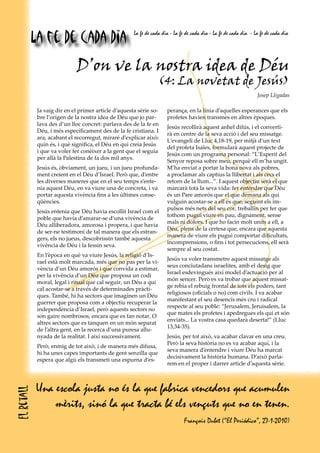 La fe de cada dia                         La fe de cada dia - La fe de cada dia - La fe de cada dia - La fe de cada dia




                             D’on ve la nostra idea de Déu
                                                                 (4: La novetat de Jesús)
                                                                                                                   Josep Lligadas

             Ja vaig dir en el primer article d’aquesta sèrie so-     perança, en la línia d’aquelles esperances que els
             bre l’origen de la nostra idea de Déu que jo par-        profetes havien transmès en altres èpoques.
             lava des d’un lloc concret: parlava des de la fe en
                                                                      Jesús recollirà aquest anhel difús, i el converti-
             Déu, i més específicament des de la fe cristiana. I
                                                                      rà en centre de la seva acció i del seu missatge.
             ara, acabant el recorregut, miraré d’explicar això:
                                                                      L’evangeli de Lluc 4,18-19, per mitjà d’un text
             quin és, i què significa, el Déu en qui creia Jesús
                                                                      del profeta Isaïes, formularà aquest projecte de
             i que va voler fer conèixer a la gent que el seguia
                                                                      Jesús com un programa personal: “L’Esperit del
             per allà la Palestina de fa dos mil anys.
                                                                      Senyor reposa sobre meu, perquè ell m’ha ungit.
             Jesús és, òbviament, un jueu, i un jueu profunda-        M’ha enviat a portar la bona nova als pobres,
             ment creient en el Déu d’Israel. Però que, d’entre       a proclamar als captius la llibertat i als cecs el
             les diverses maneres que en el seu temps s’ente-         retorn de la llum...”. I aquest objectiu serà el que
             nia aquest Déu, en va viure una de concreta, i va        marcarà tota la seva vida: fer entendre que Déu
             portar aquesta vivència fins a les últimes conse-        és un Pare amorós que el que demana als qui
             qüències.                                                vulguin acostar-se a ell és que, seguint els im-
                                                                      pulsos més nets del seu cor, treballin per fer que
             Jesús entenia que Déu havia escollit Israel com el
                                                                      tothom pugui viure en pau, dignament, sense
             poble que havia d’amarar-se d’una vivència de
                                                                      mals ni dolors. I que ho facin molt units a ell, a
             Déu alliberadora, amorosa i propera, i que havia
                                                                      Déu, plens de la certesa que, encara que aquesta
             de ser-ne testimoni de tal manera que els estran-
                                                                      manera de viure els pugui comportar dificultats,
             gers, els no jueus, descobrissin també aquesta
                                                                      incomprensions, o fins i tot persecucions, ell serà
             vivència de Déu i la fessin seva.
                                                                      sempre al seu costat.
             En l’època en què va viure Jesús, la religió d’Is-
                                                                      Jesús va voler transmetre aquest missatge als
             rael està molt marcada, més que no pas per la vi-
                                                                      seus conciutadans israelites, amb el desig que
             vència d’un Déu amorós i que convida a estimar,
                                                                      Israel esdevingués així model d’actuació per al
             per la vivència d’un Déu que proposa un codi
                                                                      món sencer. Però es va trobar que aquest missat-
             moral, legal i ritual que cal seguir, un Déu a qui
                                                                      ge rebia el rebuig frontal de tots els poders, tant
             cal acostar-se a través de determinades pràcti-
                                                                      religiosos (oficials o no) com civils. I va acabar
             ques. També, hi ha sectors que imaginen un Déu
                                                                      manifestant el seu desencís més cru i radical
             guerrer que proposa com a objectiu recuperar la
                                                                      respecte al seu poble: “Jerusalem, Jeruisalem, la
             independència d’Israel, però aquests sectors no
                                                                      que mates els profetes i apedregues els qui et són
             son gaire nombrosos, encara que es fan notar. O
                                                                      enviats... La vostra casa quedarà deserta!” (Lluc
             altres sectors que es tanquen en un món separat
                                                                      13,34-35).
             de l’altra gent, en la recerca d’una puresa allu-
             nyada de la realitat. I així successivament.             Jesús, per tot això, va acabar clavar en una creu.
                                                                      Però la seva història no es va acabar aquí, i la
             Però, enmig de tot això, i de manera més difusa,
                                                                      seva manera d’entendre i viure Déu ha marcat
             hi ha unes capes importants de gent senzilla que
                                                                      decisivament la història humana. D’això parla-
             espera que algú els transmeti una espurna d’es-
                                                                      rem en el proper i darrer article d’aquesta sèrie.



            Una escola justa no és la que fabrica vencedors que acumulen
El retall




                mèrits, sinó la que tracta bé els vençuts que no en tenen.
                                                                              François Dubet (“El Periódico”, 27-1-2010)
 