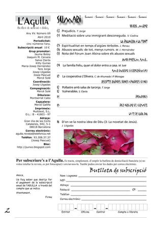 L’Agulla                             Sumari
                                                                     Sumari - Sumari - Sumari - Sumari - Sumari - Sumari


     Butlletí de reflexió i diàleg                                                                             Veure, mirar
                                          03 Prejudicis. T. Jorge
              Any XV. Número 69
                        Abril 2010
                                          04 Meditació sobre una immigrant desconeguda. V. Codina
                    Periodicitat:                                                                     LA PALMERA I LA FONT
              cinc números l’any.
                                          05 Espiritualitat en temps d’aigües tèrboles. J. Renau
     Subscripció anual: 10 €
               Grup promotor:
                                          06 Abusos sexuals: de tot, menys rumors. M. J. Hernández
                   Jaume Botey            08 Nota del Fòrum Joan Alsina sobre els abusos sexuals
             Joaquim M. Cervera
                    Salva Clarós                                                                        Avui parlem amb...
                    Kitty Guirao
         Maria-Josep Hernàndez            09 La família Feliu, quan el dolor entra a casa. M. Solé
                      Tere Jorge
                 Josep Lligadas                                                               amb entitat (i experiència)
                  Josep Pascual
                     Mercè Solé
                                          12 La cooperativa L’Olivera. C. de Ahumada i P. Moragas
                   Coordinació:                                                     RECEPTES RÀPIDES, BONES I PIADOSES (O NO)
                   Josep Lligadas
                 Compaginació:            13 Pollastre amb salsa de taronja. T. Jorge
                    Mercè Solé            13 Vulnerables. S. Clarós
                      Dibuixos:
                 Montserrat Cabo          14                                                                        Puntades
                      Capçalera:
                     Mercè Gallifa        15                                                         Per airejar el cervell
                      Imprimeix:
                    Multitext, S.L.
              D.L.: B - 41803 - 97                                                                            La FE DE CADA DIA
                         Adreça:
             Gran Via de les Corts        16 D’on ve la nostra idea de Déu (3: La novetat de Jesús).
              Catalanes, 942, 5-1
                                                J. Lligadas
                 08018 Barcelona
             Correu electrònic:
    agulla.revista@telefonica.net
        Telèfon: 93.308.37.37
               (Josep Pascual)
                        Bloc:
    http://punxo.blogspot.com




    Per subscriure’s a l’Agulla. Es tracta, simplement, d’omplir la butlleta de domiciliació bancària (si no
    voleu retallar la revista, es pot fotocopiar) i enviar-nos-la. També podeu enviar les dades per correu electrònic.

                                                                            Butlleta de subscripció
    Amics,                                     Nom i cognoms: ____________________________________________
    Us faig saber que desitjo fer              NIF: ____________________________________________________
    el pagament de la subscripció
    anual de l’AGULLA a través del             Adreça: _________________________________________________
    compte que us indico.
                                               Població: ______________________________________ CP: _____
    Atentament,
                                               Telèfon: _________________________________________________
                               Firma
                                               Correu electrònic: __________________________________________




2                                               Entitat
                                                              -   Oficina
                                                                             - Control
                                                                                         -          Compte o llibreta
 
