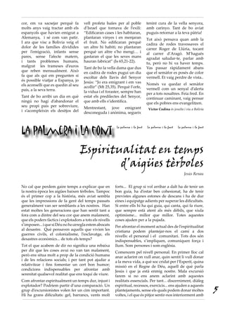 cor, em va sacsejar perquè fa         vell profeta Isaïes per al poble           tenint cura de la vella senyora,
molts anys vaig tractar amb els       d’Israel que tornava de l’exili:           amb carinyo. Tant de bo aviat
espanyols que havien emigrat a        “Edificaran cases i les habitaran,         puguis retornar a la teva pàtria!
Alemanya, i sé com van patir.         plantaran vinyes i en menjaran             Tot això pensava quan amb la
I ara que visc a Bolivia veig el      el fruit. No edificaran perquè             cadira de rodes travessaves el
dolor de les famílies dividides       un altre hi habiti; no plantaran           carrer Roger de Llúria, tocant
per l’emigració, infants sense        perquè un altre s’ho mengi… i              al carrer d’Aragó. M’hagués
pares, sense l’afecte matern,         gastaran el que les seves mans             agradat saludar-te, parlar amb
i tants problemes humans,             hauran fabricat” (Is 65,21-22).            tu, però no hi va haver temps.
malgrat les trameses d’euros          Tant de bo la vella dama que dus           Vas passar ràpidament abans
que reben mensualment. Això           en cadira de rodes pugui un dia            que el semàfor es posés de color
fa que als qui em pregunten si        escoltar dels llavis del Senyor            vermell. Et vaig perdre de vista..
és possible viatjar a Espanya, jo     Jesús: “Jo era emigrant i em vas
els aconselli que es quedin al seu                                               Només va quedar el semàfor
                                      acollir” (Mt 25,35). Perquè l’orfe,        vermell com un senyal d’alerta
país, a la seva terra.                la vídua i el foraster, sempre han         per a tots nosaltres. Feia fred. En
Tant de bo arribi un dia en què       estat els predilectes del Senyor,          continuar caminant, vaig pensar
ningú no hagi d’abandonar el          que amb ells s’identifica.                 que els pobres ens evangelitzen.
seu propi país per sobreviure,        Mentrestant, jove emigrant
i s’acompleixin els desitjos del                                                  Víctor Codina és jesuïta i viu a Bolívia
                                      desconeguda i anònima, segueix




La palmera i la font
                                                          La palmera i la font   La palmera i la font   La palmera i la font




                                     Espiritualitat en temps
                                             d’aigües tèrboles
                                                                                                            Jesús Renau


No cal que perdem gaire temps a explicar que en           forts... El grup si vol arribar a dalt ha de tenir un
la nostra època les aigües baixen tèrboles. Tampoc        bon guia, ha d’estar ben cohesionat, ha de tenir
és el primer cop a la història, més aviat sembla          previstes algunes estones de descans i ha de dur
que les impressions de la gent del temps passats          eines i equipatge adients per superar les dificultats.
generalment van ser semblants a les nostres. Han          Si entre ells hi ha qui guia, qui canta, qui fa riure,
estat moltes les generacions que han sentit tant a        que sempre està atent als més dèbils, que xiula
fora com a dintre del seu cor que anem malament,          optimisme... millor que millor. Totes aquestes
que els poders fàctics i explotadors a tots els nivells   coses ajuden per a la pujada.
s’imposen... i que si Déu no ho arregla estem abocats     Per afrontar el moment actual des de l’espiritualitat
al desastre. Què pensaven aquells que vivien les          cristiana podem plantejar-nos el camí a dos
guerres civils, el colonialisme, l’esclavatge, els        nivells: el personal i el comunitari. Tots dos són
desastres econòmics... de tots els temps?                 indispensables, s’impliquen, comuniquen força i
Tot el que acabem de dir no significa una rebaixa         llum. Som persones i som església.
per dir que les coses avui no van tan malament,           Comencem pel nivell personal. En primer lloc cal
però ens situa molt a prop de la condició humana          anar aclarint on vull anar, quin sentit li vull donar
i de les relacions socials; i per tant pot ajudar a       a la meva vida, a què soc cridat per l’Esperit, quina
relativitzar i fins fomentar un cert bon humor;           missió en el Regne de Déu, aquell de què parla
condicions indispensables per afrontar amb                Jesús i que ja està enmig nostre. Mala excursió
serenitat qualsevol realitat que ens toqui de viure.      farem si no ens anem aclarint amb aquestes
Com afrontar espiritualment un temps dur, injust i        realitats essencials. Per tant... discerniment, diàleg
explotador? Podríem partir d’una comparació. Un           espiritual, recessos, exercicis... ens ajuden a aquests
grup d’excursionistes volen fer un cim important.
Hi ha grans dificultats: gel, barrancs, vents molt
                                                          plantejaments, sense els quals podem donar moltes
                                                          voltes, i el que és pitjor sentir-nos interiorment amb
                                                                                                                               5
 