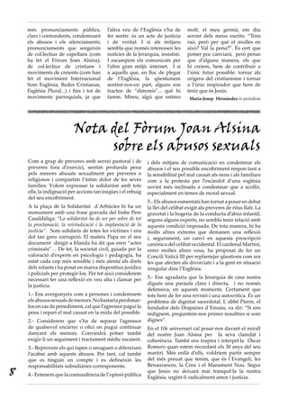 més pronunciaments públics,           l’altra veu de l’Església s’ha de       molt, el meu germà, em diu
    clars i contundents, condemnant       fer sentir: és un acte de justícia      sovint dels meus escrits: “Tens
    els abusos i els silenciaments;       i de veritat. I si als mitjans          raó, però per què et mulles en
    pronunciaments que sorgeixin          sembla que només interessen les         això? Val la pena?”. És cert que
    de col.lectius de capellans (com      notícies de la Jerarquia, insistim.     potser poc canviarà, però penso
    ha fet el Fòrum Joan Alsina),         I escampem els comunicats per           que d’alguna manera, els que
    de col.lectius de cristians i         l’altre gran mitjà: internet. I si      hi creiem, hem de contribuir a
    moviments de creients (com han        a aquells que, en lloc de plegar        l’únic futur possible: tornar als
    fet el moviment Internacional         de l’Església, la qüestionem            orígens del cristianisme i tornar
    Som Església, Redes Cristianas,       sentint-nos-en part, alguns ens         a l’únic inspirador que hem de
    Església Plural...) i fins i tot de   tracten de “dimonis”... què hi          tenir que és Jesús.
    moviments parroquials, ja que         farem. Mireu, algú que estimo            Maria-Josep Hernàndez és periodista




                          Nota del Fòrum Joan Alsina
                               sobre els abusos sexuals
    Com a grup de preveres amb servei pastoral i de           i dels mitjans de comunicació en condemnar els
    preveres fora d’exercici, sentim profunda pena            abusos i el seu possible encobriment respon tant a
    pels menors abusats sexualment per preveres o             la sensibilitat pel mal causat als nens i als familiars
    religiosos i compartim l’íntim dolor de les seves         com a la protesta per l’escàndol d’una església
    famílies. Volem expressar la solidaritat amb tots         sovint més inclinada a condemnar que a acollir,
    ells, la indignació per accions tan iniqües i el rebuig   especialment en temes de moral sexual.
    del seu encobriment.
                                                              5.- Els abusos esmentats han tornat a posar en debat
    A la plaça de la Solidaritat d´Arbúcies hi ha un          la llei del celibat exigit als preveres de ritus llatí. La
    monument amb una frase gravada del bisbe Pere             gravetat i la bogeria de la conducta d’abús infantil,
    Casaldàliga: “La solidaritat ha de ser per sobre de tot   segons alguns experts, no sembla tenir relació amb
    la proclamació, la reivindicació i la implantació de la   aquesta condició imposada. De tota manera, hi ha
    justícia”. Som solidaris de totes les víctimes i ens      molts altres extrems que demanen una reflexió
    dol tan greu corrupció. El mateix Papa en el seu          i, segurament, un canvi en aquesta prescripció
    document dirigit a Irlanda ha dit que eren “actes         canònica del celibat occidental. El cardenal Martini,
    criminals”… De fet, la societat civil, guiada per la      entre moltes altres veus, ha proposat de fer un
    valoració d’experts en psicologia i pedagogia, ha         Concili Vaticà III per replantejar qüestions com ara
    estat cada cop més sensible i més atenta als drets        les que afecten als divorciats i a la gent en situació
    dels infants i ha posat en marxa dispositius jurídics     irregular dins l’Església.
    i policials per protegir-los. Per tot això considerem
    necessari fer una reflexió en veu alta i clamar per       5.- Ens agradaria que la Jerarquia de casa nostra
    la justícia.                                              digués una paraula clara i directa, i no només
                                                              defensiva, en aquests moments. Certament que
    1.- Ens avergonyeix com a persones i condemnem            tots hem de fer una revisió i una autocrítica. És un
    els abusos sexuals de menors. No bastaria perdonar-       problema de dignitat sacerdotal. L´abbé Pierre, el
    los en cas de penediment, cal que l’agressor pagui la     fundador dels Drapaires d´Emaús, va dir: “Si ens
    pena i repari el mal causat en la mida del possible.      indignem, preguntem-nos primer nosaltres si som
    2.- Considerem que s’ha de separar l’agressor             dignes”.
    de qualsevol encàrrec o ofici on pugui continuar          En el 10è aniversari cal posar-nos davant el mirall
    danyant els menors. Convindrà potser també                del nostre Joan Alsina per la seva claredat i
    exigir-li un seguiment i tractament mèdic escaient.       coherència. També ens inspira i interpel·la Óscar
    3.- Reprovem els qui tapen o amaguen o difereixen         Romero quan estem recordant els 30 anys del seu
    l’acabar amb aquests abusos. Per tant, cal també          martiri. Més enllà d’ells, voldríem partir sempre
    que es tinguin en compte i es defineixin les              del més preuat que tenim, que és l´Evangeli, les
    responsabilitats subsidiàries corresponents.              Benaurances, la Creu i el Manament Nou. Segur
8   4.- Entenem que la contundència de l’opinió pública
                                                              que Jesús no deixarà mai tranquil·la la nostra
                                                              Església, urgint-li radicalment amor i justícia.
 