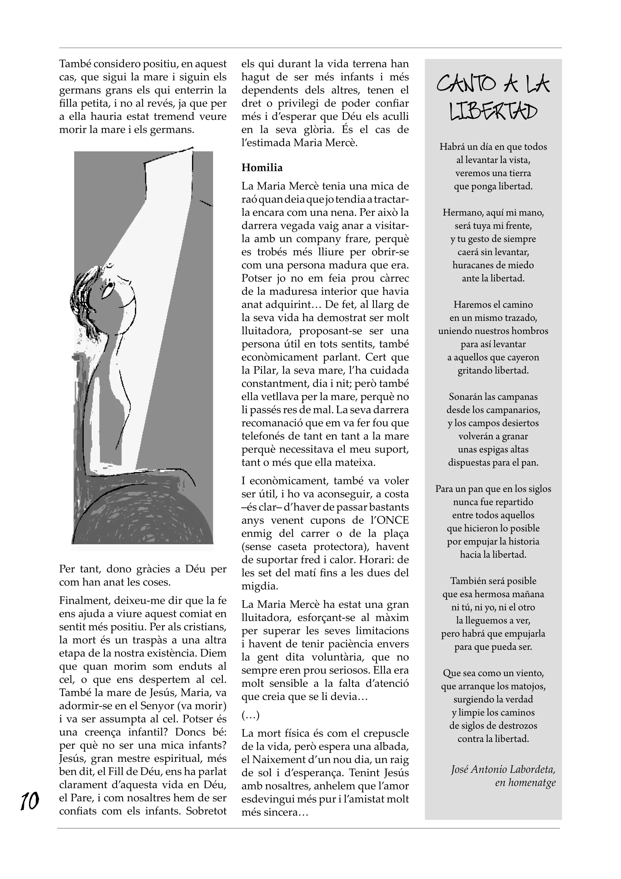 També considero positiu, en aquest
cas, que sigui la mare i siguin els
germans grans els qui enterrin la
filla petita, i no al revés, ja que per
a ella hauria estat tremend veure
morir la mare i els germans.
Per tant, dono gràcies a Déu per
com han anat les coses.
Finalment, deixeu-me dir que la fe
ens ajuda a viure aquest comiat en
sentit més positiu. Per als cristians,
la mort és un traspàs a una altra
etapa de la nostra existència. Diem
que quan morim som enduts al
cel, o que ens despertem al cel.
També la mare de Jesús, Maria, va
adormir-se en el Senyor (va morir)
i va ser assumpta al cel. Potser és
una creença infantil? Doncs bé:
per què no ser una mica infants?
Jesús, gran mestre espiritual, més
ben dit, el Fill de Déu, ens ha parlat
clarament d’aquesta vida en Déu,
el Pare, i com nosaltres hem de ser
confiats com els infants. Sobretot
els qui durant la vida terrena han
hagut de ser més infants i més
dependents dels altres, tenen el
dret o privilegi de poder confiar
més i d’esperar que Déu els aculli
en la seva glòria. És el cas de
l’estimada Maria Mercè.
Homilia
La Maria Mercè tenia una mica de
raóquandeiaquejotendiaatractar-
la encara com una nena. Per això la
darrera vegada vaig anar a visitar-
la amb un company frare, perquè
es trobés més lliure per obrir-se
com una persona madura que era.
Potser jo no em feia prou càrrec
de la maduresa interior que havia
anat adquirint… De fet, al llarg de
la seva vida ha demostrat ser molt
lluitadora, proposant-se ser una
persona útil en tots sentits, també
econòmicament parlant. Cert que
la Pilar, la seva mare, l’ha cuidada
constantment, dia i nit; però també
ella vetllava per la mare, perquè no
li passés res de mal. La seva darrera
recomanació que em va fer fou que
telefonés de tant en tant a la mare
perquè necessitava el meu suport,
tant o més que ella mateixa.
I econòmicament, també va voler
ser útil, i ho va aconseguir, a costa
–és clar– d’haver de passar bastants
anys venent cupons de l’ONCE
enmig del carrer o de la plaça
(sense caseta protectora), havent
de suportar fred i calor. Horari: de
les set del matí fins a les dues del
migdia.
La Maria Mercè ha estat una gran
lluitadora, esforçant-se al màxim
per superar les seves limitacions
i havent de tenir paciència envers
la gent dita voluntària, que no
sempre eren prou seriosos. Ella era
molt sensible a la falta d’atenció
que creia que se li devia…
(…)
La mort física és com el crepuscle
de la vida, però espera una albada,
el Naixement d’un nou dia, un raig
de sol i d’esperança. Tenint Jesús
amb nosaltres, anhelem que l’amor
esdevingui més pur i l’amistat molt
més sincera…
Canto a la
libertad
Habrá un día en que todos
al levantar la vista,
veremos una tierra
que ponga libertad.
Hermano, aquí mi mano,
será tuya mi frente,
y tu gesto de siempre
caerá sin levantar,
huracanes de miedo
ante la libertad.
Haremos el camino
en un mismo trazado,
uniendo nuestros hombros
para así levantar
a aquellos que cayeron
gritando libertad.
Sonarán las campanas
desde los campanarios,
y los campos desiertos
volverán a granar
unas espigas altas
dispuestas para el pan.
Para un pan que en los siglos
nunca fue repartido
entre todos aquellos
que hicieron lo posible
por empujar la historia
hacia la libertad.
También será posible
que esa hermosa mañana
ni tú, ni yo, ni el otro
la lleguemos a ver,
pero habrá que empujarla
para que pueda ser.
Que sea como un viento,
que arranque los matojos,
surgiendo la verdad
y limpie los caminos
de siglos de destrozos
contra la libertad.
José Antonio Labordeta,
en homenatge
10
 
