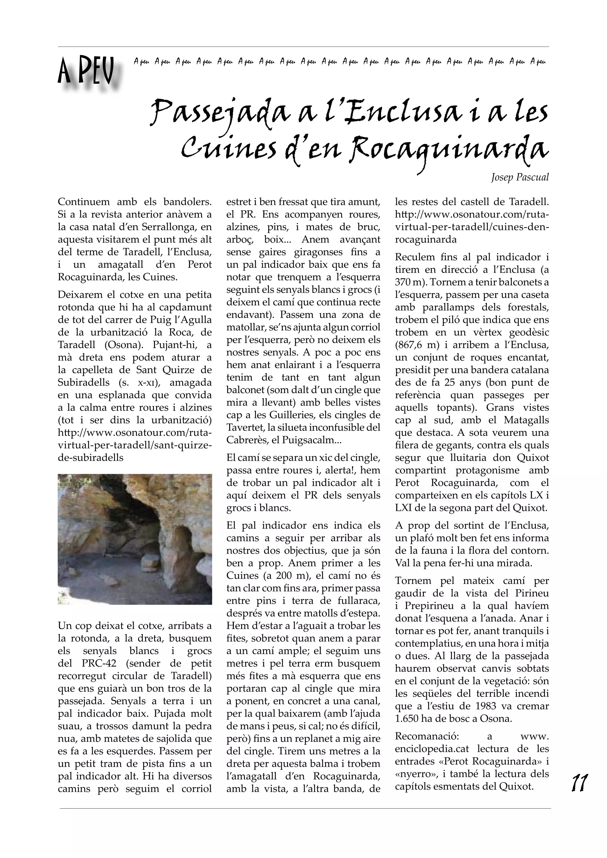 A PEU
A peu A peu A peu A peu A peu A peu A peu A peu A peu A peu A peu A peu A peu A peu A peu A peu A peu A peu A peu A peu
estret i ben fressat que tira amunt,
el PR. Ens acompanyen roures,
alzines, pins, i mates de bruc,
arboç, boix... Anem avançant
sense gaires giragonses fins a
un pal indicador baix que ens fa
notar que trenquem a l’esquerra
seguint els senyals blancs i grocs (i
deixem el camí que continua recte
endavant). Passem una zona de
matollar, se’ns ajunta algun corriol
per l’esquerra, però no deixem els
nostres senyals. A poc a poc ens
hem anat enlairant i a l’esquerra
tenim de tant en tant algun
balconet (som dalt d’un cingle que
mira a llevant) amb belles vistes
cap a les Guilleries, els cingles de
Tavertet, la silueta inconfusible del
Cabrerès, el Puigsacalm...
El camí se separa un xic del cingle,
passa entre roures i, alerta!, hem
de trobar un pal indicador alt i
aquí deixem el PR dels senyals
grocs i blancs.
El pal indicador ens indica els
camins a seguir per arribar als
nostres dos objectius, que ja són
ben a prop. Anem primer a les
Cuines (a 200 m), el camí no és
tan clar com fins ara, primer passa
entre pins i terra de fullaraca,
després va entre matolls d’estepa.
Hem d’estar a l’aguait a trobar les
fites, sobretot quan anem a parar
a un camí ample; el seguim uns
metres i pel terra erm busquem
més fites a mà esquerra que ens
portaran cap al cingle que mira
a ponent, en concret a una canal,
per la qual baixarem (amb l’ajuda
de mans i peus, si cal; no és difícil,
però) fins a un replanet a mig aire
del cingle. Tirem uns metres a la
dreta per aquesta balma i trobem
l’amagatall d’en Rocaguinarda,
amb la vista, a l’altra banda, de
les restes del castell de Taradell.
http://www.osonatour.com/ruta-
virtual-per-taradell/cuines-den-
rocaguinarda
Reculem fins al pal indicador i
tirem en direcció a l’Enclusa (a
370 m). Tornem a tenir balconets a
l’esquerra, passem per una caseta
amb parallamps dels forestals,
trobem el piló que indica que ens
trobem en un vèrtex geodèsic
(867,6 m) i arribem a l‘Enclusa,
un conjunt de roques encantat,
presidit per una bandera catalana
des de fa 25 anys (bon punt de
referència quan passeges per
aquells topants). Grans vistes
cap al sud, amb el Matagalls
que destaca. A sota veurem una
filera de gegants, contra els quals
segur que lluitaria don Quixot
compartint protagonisme amb
Perot Rocaguinarda, com el
comparteixen en els capítols LX i
LXI de la segona part del Quixot.
A prop del sortint de l’Enclusa,
un plafó molt ben fet ens informa
de la fauna i la flora del contorn.
Val la pena fer-hi una mirada.
Tornem pel mateix camí per
gaudir de la vista del Pirineu
i Prepirineu a la qual havíem
donat l’esquena a l’anada. Anar i
tornar es pot fer, anant tranquils i
contemplatius, en una hora i mitja
o dues. Al llarg de la passejada
haurem observat canvis sobtats
en el conjunt de la vegetació: són
les seqüeles del terrible incendi
que a l’estiu de 1983 va cremar
1.650 ha de bosc a Osona.
Recomanació: a www.
enciclopedia.cat lectura de les
entrades «Perot Rocaguinarda» i
«nyerro», i també la lectura dels
capítols esmentats del Quixot.
Continuem amb els bandolers.
Si a la revista anterior anàvem a
la casa natal d’en Serrallonga, en
aquesta visitarem el punt més alt
del terme de Taradell, l’Enclusa,
i un amagatall d’en Perot
Rocaguinarda, les Cuines.
Deixarem el cotxe en una petita
rotonda que hi ha al capdamunt
de tot del carrer de Puig l’Agulla
de la urbanització la Roca, de
Taradell (Osona). Pujant-hi, a
mà dreta ens podem aturar a
la capelleta de Sant Quirze de
Subiradells (s. x-xi), amagada
en una esplanada que convida
a la calma entre roures i alzines
(tot i ser dins la urbanització)
http://www.osonatour.com/ruta-
virtual-per-taradell/sant-quirze-
de-subiradells
Un cop deixat el cotxe, arribats a
la rotonda, a la dreta, busquem
els senyals blancs i grocs
del PRC-42 (sender de petit
recorregut circular de Taradell)
que ens guiarà un bon tros de la
passejada. Senyals a terra i un
pal indicador baix. Pujada molt
suau, a trossos damunt la pedra
nua, amb matetes de sajolida que
es fa a les esquerdes. Passem per
un petit tram de pista fins a un
pal indicador alt. Hi ha diversos
camins però seguim el corriol
Passejada a l’Enclusa i a les
Cuines d’en Rocaguinarda
Josep Pascual
11
 