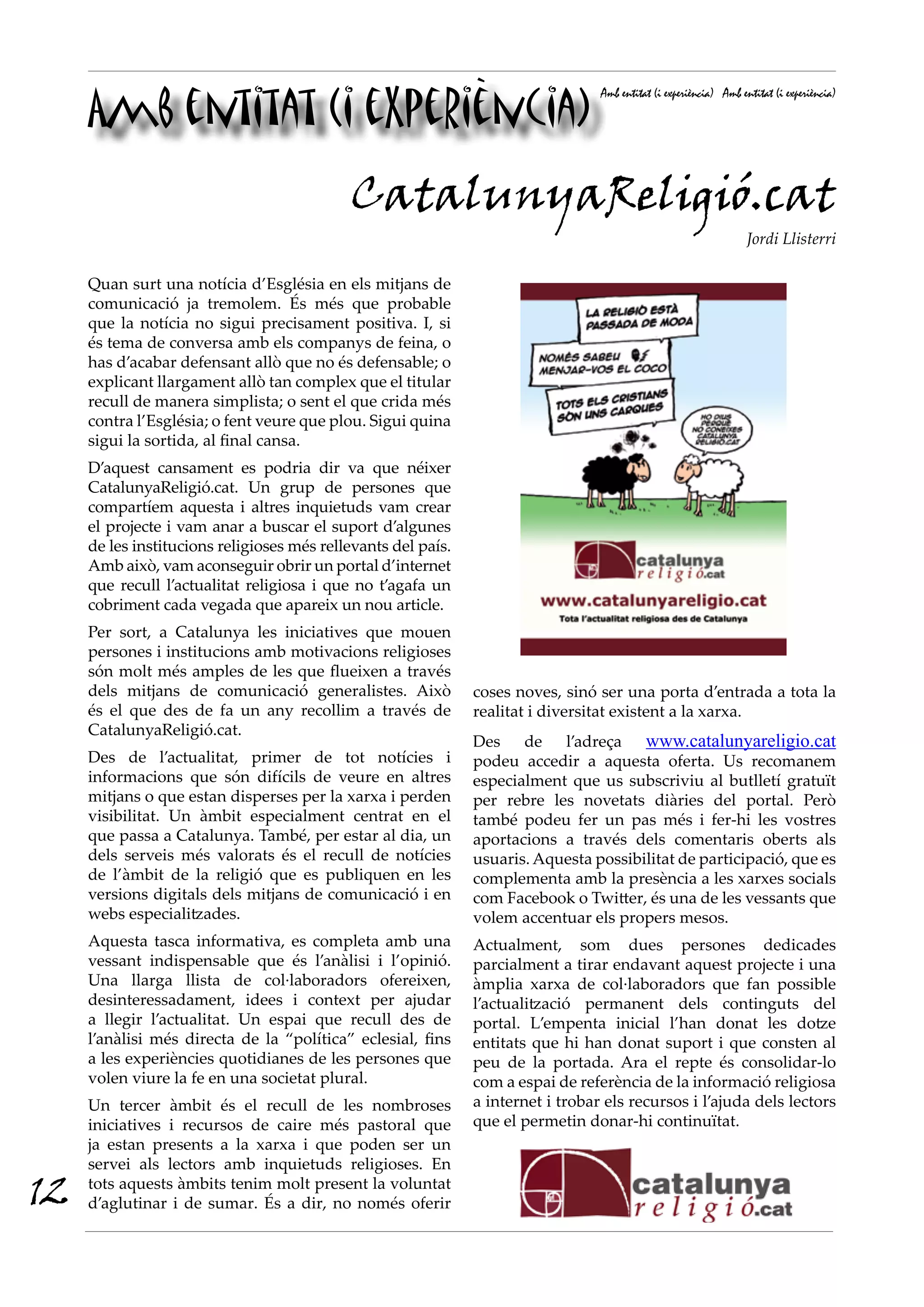 Amb entitat (i experiència)
Amb entitat (i experiència) Amb entitat (i experiència)
Quan surt una notícia d’Església en els mitjans de
comunicació ja tremolem. És més que probable
que la notícia no sigui precisament positiva. I, si
és tema de conversa amb els companys de feina, o
has d’acabar defensant allò que no és defensable; o
explicant llargament allò tan complex que el titular
recull de manera simplista; o sent el que crida més
contra l’Església; o fent veure que plou. Sigui quina
sigui la sortida, al final cansa.
D’aquest cansament es podria dir va que néixer
CatalunyaReligió.cat. Un grup de persones que
compartíem aquesta i altres inquietuds vam crear
el projecte i vam anar a buscar el suport d’algunes
de les institucions religioses més rellevants del país.
Amb això, vam aconseguir obrir un portal d’internet
que recull l’actualitat religiosa i que no t’agafa un
cobriment cada vegada que apareix un nou article.
Per sort, a Catalunya les iniciatives que mouen
persones i institucions amb motivacions religioses
són molt més amples de les que flueixen a través
dels mitjans de comunicació generalistes. Això
és el que des de fa un any recollim a través de
CatalunyaReligió.cat.
Des de l’actualitat, primer de tot notícies i
informacions que són difícils de veure en altres
mitjans o que estan disperses per la xarxa i perden
visibilitat. Un àmbit especialment centrat en el
que passa a Catalunya. També, per estar al dia, un
dels serveis més valorats és el recull de notícies
de l’àmbit de la religió que es publiquen en les
versions digitals dels mitjans de comunicació i en
webs especialitzades.
Aquesta tasca informativa, es completa amb una
vessant indispensable que és l’anàlisi i l’opinió.
Una llarga llista de col·laboradors ofereixen,
desinteressadament, idees i context per ajudar
a llegir l’actualitat. Un espai que recull des de
l’anàlisi més directa de la “política” eclesial, fins
a les experiències quotidianes de les persones que
volen viure la fe en una societat plural.
Un tercer àmbit és el recull de les nombroses
iniciatives i recursos de caire més pastoral que
ja estan presents a la xarxa i que poden ser un
servei als lectors amb inquietuds religioses. En
tots aquests àmbits tenim molt present la voluntat
d’aglutinar i de sumar. És a dir, no només oferir
CatalunyaReligió.cat
Jordi Llisterri
coses noves, sinó ser una porta d’entrada a tota la
realitat i diversitat existent a la xarxa.
Des de l’adreça www.catalunyareligio.cat
podeu accedir a aquesta oferta. Us recomanem
especialment que us subscriviu al butlletí gratuït
per rebre les novetats diàries del portal. Però
també podeu fer un pas més i fer-hi les vostres
aportacions a través dels comentaris oberts als
usuaris. Aquesta possibilitat de participació, que es
complementa amb la presència a les xarxes socials
com Facebook o Twitter, és una de les vessants que
volem accentuar els propers mesos.
Actualment, som dues persones dedicades
parcialment a tirar endavant aquest projecte i una
àmplia xarxa de col·laboradors que fan possible
l’actualització permanent dels continguts del
portal. L’empenta inicial l’han donat les dotze
entitats que hi han donat suport i que consten al
peu de la portada. Ara el repte és consolidar-lo
com a espai de referència de la informació religiosa
a internet i trobar els recursos i l’ajuda dels lectors
que el permetin donar-hi continuïtat.
12
 