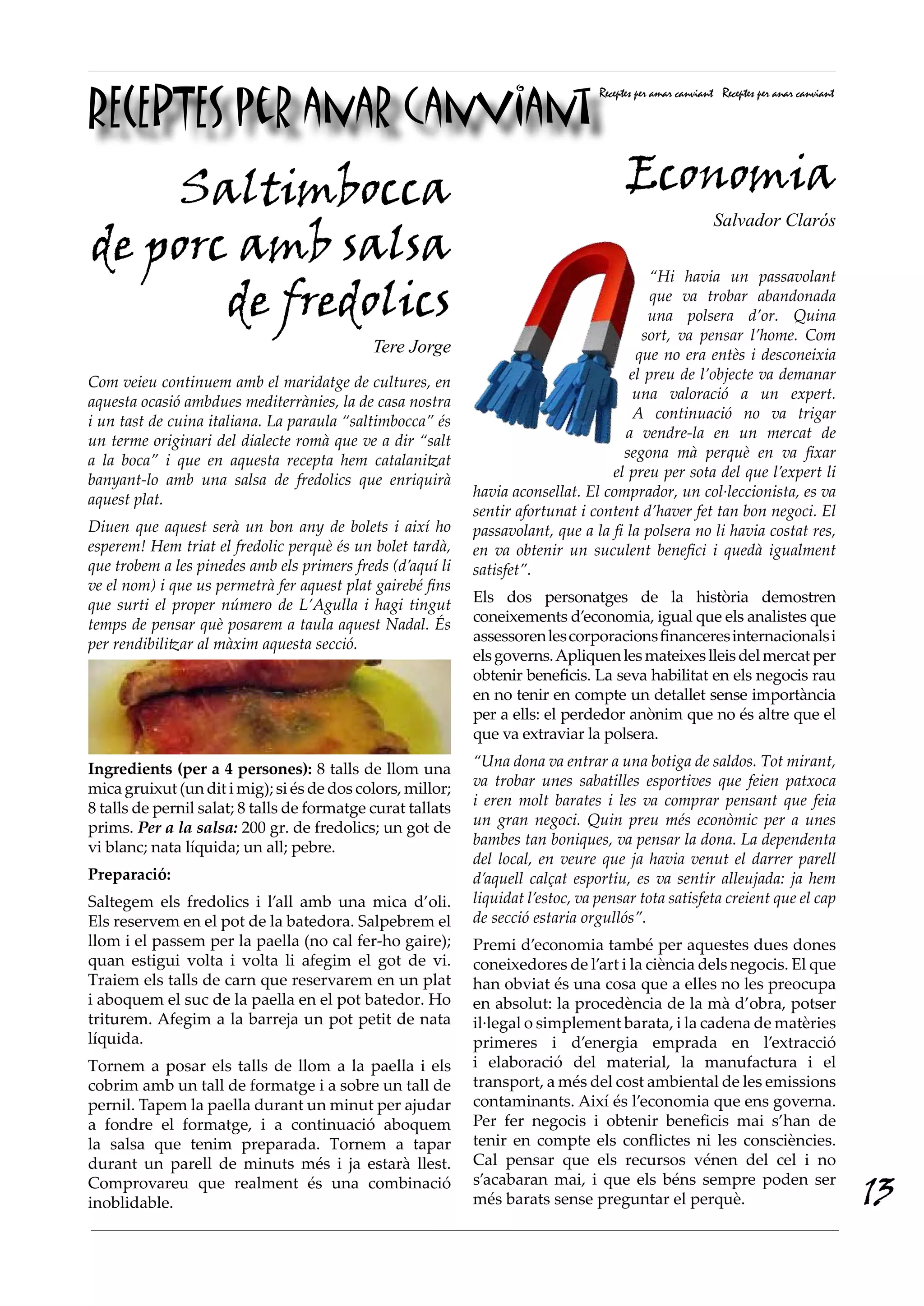 RECEPTES per anar canviant
Receptes per amar canviant Receptes per anar canviant
Com veieu continuem amb el maridatge de cultures, en
aquesta ocasió ambdues mediterrànies, la de casa nostra
i un tast de cuina italiana. La paraula “saltimbocca” és
un terme originari del dialecte romà que ve a dir “salt
a la boca” i que en aquesta recepta hem catalanitzat
banyant-lo amb una salsa de fredolics que enriquirà
aquest plat.
Diuen que aquest serà un bon any de bolets i així ho
esperem! Hem triat el fredolic perquè és un bolet tardà,
que trobem a les pinedes amb els primers freds (d’aquí li
ve el nom) i que us permetrà fer aquest plat gairebé fins
que surti el proper número de L’Agulla i hagi tingut
temps de pensar què posarem a taula aquest Nadal. És
per rendibilitzar al màxim aquesta secció.
Ingredients (per a 4 persones): 8 talls de llom una
mica gruixut (un dit i mig); si és de dos colors, millor;
8 talls de pernil salat; 8 talls de formatge curat tallats
prims. Per a la salsa: 200 gr. de fredolics; un got de
vi blanc; nata líquida; un all; pebre.
Preparació:
Saltegem els fredolics i l’all amb una mica d’oli.
Els reservem en el pot de la batedora. Salpebrem el
llom i el passem per la paella (no cal fer-ho gaire);
quan estigui volta i volta li afegim el got de vi.
Traiem els talls de carn que reservarem en un plat
i aboquem el suc de la paella en el pot batedor. Ho
triturem. Afegim a la barreja un pot petit de nata
líquida.
Tornem a posar els talls de llom a la paella i els
cobrim amb un tall de formatge i a sobre un tall de
pernil. Tapem la paella durant un minut per ajudar
a fondre el formatge, i a continuació aboquem
la salsa que tenim preparada. Tornem a tapar
durant un parell de minuts més i ja estarà llest.
Comprovareu que realment és una combinació
inoblidable.
“Hi havia un passavolant
que va trobar abandonada
una polsera d’or. Quina
sort, va pensar l’home. Com
que no era entès i desconeixia
el preu de l’objecte va demanar
una valoració a un expert.
A continuació no va trigar
a vendre-la en un mercat de
segona mà perquè en va fixar
el preu per sota del que l’expert li
havia aconsellat. El comprador, un col·leccionista, es va
sentir afortunat i content d’haver fet tan bon negoci. El
passavolant, que a la fi la polsera no li havia costat res,
en va obtenir un suculent benefici i quedà igualment
satisfet”.
Els dos personatges de la història demostren
coneixements d’economia, igual que els analistes que
assessorenlescorporacionsfinanceresinternacionalsi
elsgoverns.Apliquenlesmateixeslleisdelmercatper
obtenir beneficis. La seva habilitat en els negocis rau
en no tenir en compte un detallet sense importància
per a ells: el perdedor anònim que no és altre que el
que va extraviar la polsera.
“Una dona va entrar a una botiga de saldos. Tot mirant,
va trobar unes sabatilles esportives que feien patxoca
i eren molt barates i les va comprar pensant que feia
un gran negoci. Quin preu més econòmic per a unes
bambes tan boniques, va pensar la dona. La dependenta
del local, en veure que ja havia venut el darrer parell
d’aquell calçat esportiu, es va sentir alleujada: ja hem
liquidat l’estoc, va pensar tota satisfeta creient que el cap
de secció estaria orgullós”.
Premi d’economia també per aquestes dues dones
coneixedores de l’art i la ciència dels negocis. El que
han obviat és una cosa que a elles no les preocupa
en absolut: la procedència de la mà d’obra, potser
il·legal o simplement barata, i la cadena de matèries
primeres i d’energia emprada en l’extracció
i elaboració del material, la manufactura i el
transport, a més del cost ambiental de les emissions
contaminants. Així és l’economia que ens governa.
Per fer negocis i obtenir beneficis mai s’han de
tenir en compte els conflictes ni les consciències.
Cal pensar que els recursos vénen del cel i no
s’acabaran mai, i que els béns sempre poden ser
més barats sense preguntar el perquè.
Saltimbocca
de porc amb salsa
de fredolics
Tere Jorge
Economia
Salvador Clarós
13
 