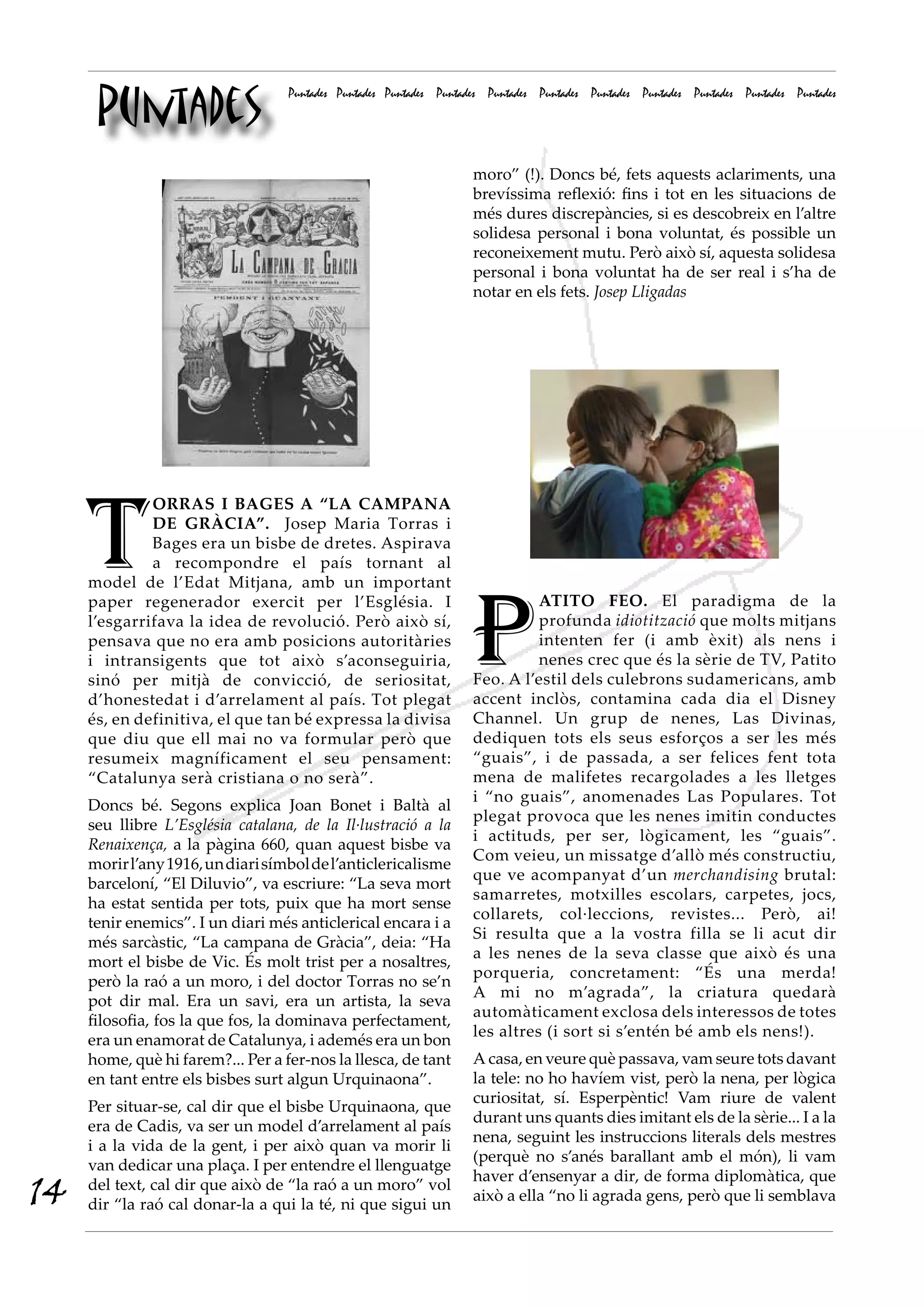 Puntades
Puntades Puntades Puntades Puntades Puntades Puntades Puntades Puntades Puntades Puntades Puntades
P
ATITO FEO. El paradigma de la
profunda idiotització que molts mitjans
intenten fer (i amb èxit) als nens i
nenes crec que és la sèrie de TV, Patito
Feo. A l’estil dels culebrons sudamericans, amb
accent inclòs, contamina cada dia el Disney
Channel. Un grup de nenes, Las Divinas,
dediquen tots els seus esforços a ser les més
“guais”, i de passada, a ser felices fent tota
mena de malifetes recargolades a les lletges
i “no guais”, anomenades Las Populares. Tot
plegat provoca que les nenes imitin conductes
i actituds, per ser, lògicament, les “guais”.
Com veieu, un missatge d’allò més constructiu,
que ve acompanyat d’un merchandising brutal:
samarretes, motxilles escolars, carpetes, jocs,
collarets, col·leccions, revistes... Però, ai!
Si resulta que a la vostra filla se li acut dir
a les nenes de la seva classe que això és una
porqueria, concretament: “És una merda!
A mi no m’agrada”, la criatura quedarà
automàticament exclosa dels interessos de totes
les altres (i sort si s’entén bé amb els nens!).
A casa, en veure què passava, vam seure tots davant
la tele: no ho havíem vist, però la nena, per lògica
curiositat, sí. Esperpèntic! Vam riure de valent
durant uns quants dies imitant els de la sèrie... I a la
nena, seguint les instruccions literals dels mestres
(perquè no s’anés barallant amb el món), li vam
haver d’ensenyar a dir, de forma diplomàtica, que
això a ella “no li agrada gens, però que li semblava
T
ORRAS I BAGES A “LA CAMPANA
DE GRÀCIA”. Josep Maria Torras i
Bages era un bisbe de dretes. Aspirava
a recompondre el país tornant al
model de l’Edat Mitjana, amb un important
paper regenerador exercit per l’Església. I
l’esgarrifava la idea de revolució. Però això sí,
pensava que no era amb posicions autoritàries
i intransigents que tot això s’aconseguiria,
sinó per mitjà de convicció, de seriositat,
d’honestedat i d’arrelament al país. Tot plegat
és, en definitiva, el que tan bé expressa la divisa
que diu que ell mai no va formular però que
resumeix magníficament el seu pensament:
“Catalunya serà cristiana o no serà”.
Doncs bé. Segons explica Joan Bonet i Baltà al
seu llibre L’Església catalana, de la Il·lustració a la
Renaixença, a la pàgina 660, quan aquest bisbe va
morirl’any1916,undiarisímboldel’anticlericalisme
barceloní, “El Diluvio”, va escriure: “La seva mort
ha estat sentida per tots, puix que ha mort sense
tenir enemics”. I un diari més anticlerical encara i a
més sarcàstic, “La campana de Gràcia”, deia: “Ha
mort el bisbe de Vic. És molt trist per a nosaltres,
però la raó a un moro, i del doctor Torras no se’n
pot dir mal. Era un savi, era un artista, la seva
filosofia, fos la que fos, la dominava perfectament,
era un enamorat de Catalunya, i ademés era un bon
home, què hi farem?... Per a fer-nos la llesca, de tant
en tant entre els bisbes surt algun Urquinaona”.
Per situar-se, cal dir que el bisbe Urquinaona, que
era de Cadis, va ser un model d’arrelament al país
i a la vida de la gent, i per això quan va morir li
van dedicar una plaça. I per entendre el llenguatge
del text, cal dir que això de “la raó a un moro” vol
dir “la raó cal donar-la a qui la té, ni que sigui un
moro” (!). Doncs bé, fets aquests aclariments, una
brevíssima reflexió: fins i tot en les situacions de
més dures discrepàncies, si es descobreix en l’altre
solidesa personal i bona voluntat, és possible un
reconeixement mutu. Però això sí, aquesta solidesa
personal i bona voluntat ha de ser real i s’ha de
notar en els fets. Josep Lligadas
14
 