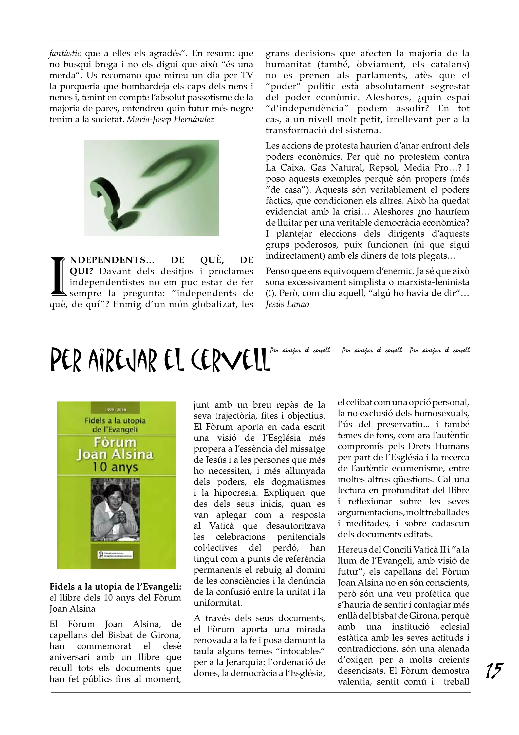 Per airejar el cervell
Per airejar el cervell Per airejar el cervell Per airejar el cervell
fantàstic que a elles els agradés”. En resum: que
no busqui brega i no els digui que això “és una
merda”. Us recomano que mireu un dia per TV
la porqueria que bombardeja els caps dels nens i
nenes i, tenint en compte l’absolut passotisme de la
majoria de pares, entendreu quin futur més negre
tenim a la societat. Maria-Josep Hernàndez
I
NDEPENDENTS… DE QUÈ, DE
QUI? Davant dels desitjos i proclames
independentistes no em puc estar de fer
sempre la pregunta: “independents de
què, de quí”? Enmig d’un món globalizat, les
grans decisions que afecten la majoria de la
humanitat (també, òbviament, els catalans)
no es prenen als parlaments, atès que el
“poder” polític està absolutament segrestat
del poder econòmic. Aleshores, ¿quin espai
“d’independència” podem assolir? En tot
cas, a un nivell molt petit, irrellevant per a la
transformació del sistema.
Les accions de protesta haurien d’anar enfront dels
poders econòmics. Per què no protestem contra
La Caixa, Gas Natural, Repsol, Media Pro…? I
poso aquests exemples perquè són propers (més
“de casa”). Aquests són veritablement el poders
fàctics, que condicionen els altres. Això ha quedat
evidenciat amb la crisi… Aleshores ¿no hauríem
de lluitar per una veritable democràcia econòmica?
I plantejar eleccions dels dirigents d’aquests
grups poderosos, puix funcionen (ni que sigui
indirectament) amb els diners de tots plegats…
Penso que ens equivoquem d’enemic. Ja sé que això
sona excessivament simplista o marxista-leninista
(!). Però, com diu aquell, “algú ho havia de dir”…
Jesús Lanao
Fidels a la utopia de l’Evangeli:
el llibre dels 10 anys del Fòrum
Joan Alsina
El Fòrum Joan Alsina, de
capellans del Bisbat de Girona,
han commemorat el desè
aniversari amb un llibre que
recull tots els documents que
han fet públics fins al moment,
junt amb un breu repàs de la
seva trajectòria, fites i objectius.
El Fòrum aporta en cada escrit
una visió de l’Església més
propera a l’essència del missatge
de Jesús i a les persones que més
ho necessiten, i més allunyada
dels poders, els dogmatismes
i la hipocresia. Expliquen que
des dels seus inicis, quan es
van aplegar com a resposta
al Vaticà que desautoritzava
les celebracions penitencials
col·lectives del perdó, han
tingut com a punts de referència
permanents el rebuig al domini
de les consciències i la denúncia
de la confusió entre la unitat i la
uniformitat.
A través dels seus documents,
el Fòrum aporta una mirada
renovada a la fe i posa damunt la
taula alguns temes “intocables”
per a la Jerarquia: l’ordenació de
dones, la democràcia a l’Església,
elcelibatcomunaopciópersonal,
la no exclusió dels homosexuals,
l’ús del preservatiu... i també
temes de fons, com ara l’autèntic
compromís pels Drets Humans
per part de l’Església i la recerca
de l’autèntic ecumenisme, entre
moltes altres qüestions. Cal una
lectura en profunditat del llibre
i reflexionar sobre les seves
argumentacions,molttreballades
i meditades, i sobre cadascun
dels documents editats.
Hereus del Concili Vaticà II i “a la
llum de l’Evangeli, amb visió de
futur”, els capellans del Fòrum
Joan Alsina no en són conscients,
però són una veu profètica que
s’hauria de sentir i contagiar més
enllàdelbisbatdeGirona,perquè
amb una institució eclesial
estàtica amb les seves actituds i
contradiccions, són una alenada
d’oxigen per a molts creients
desencisats. El Fòrum demostra
valentia, sentit comú i treball
15
 