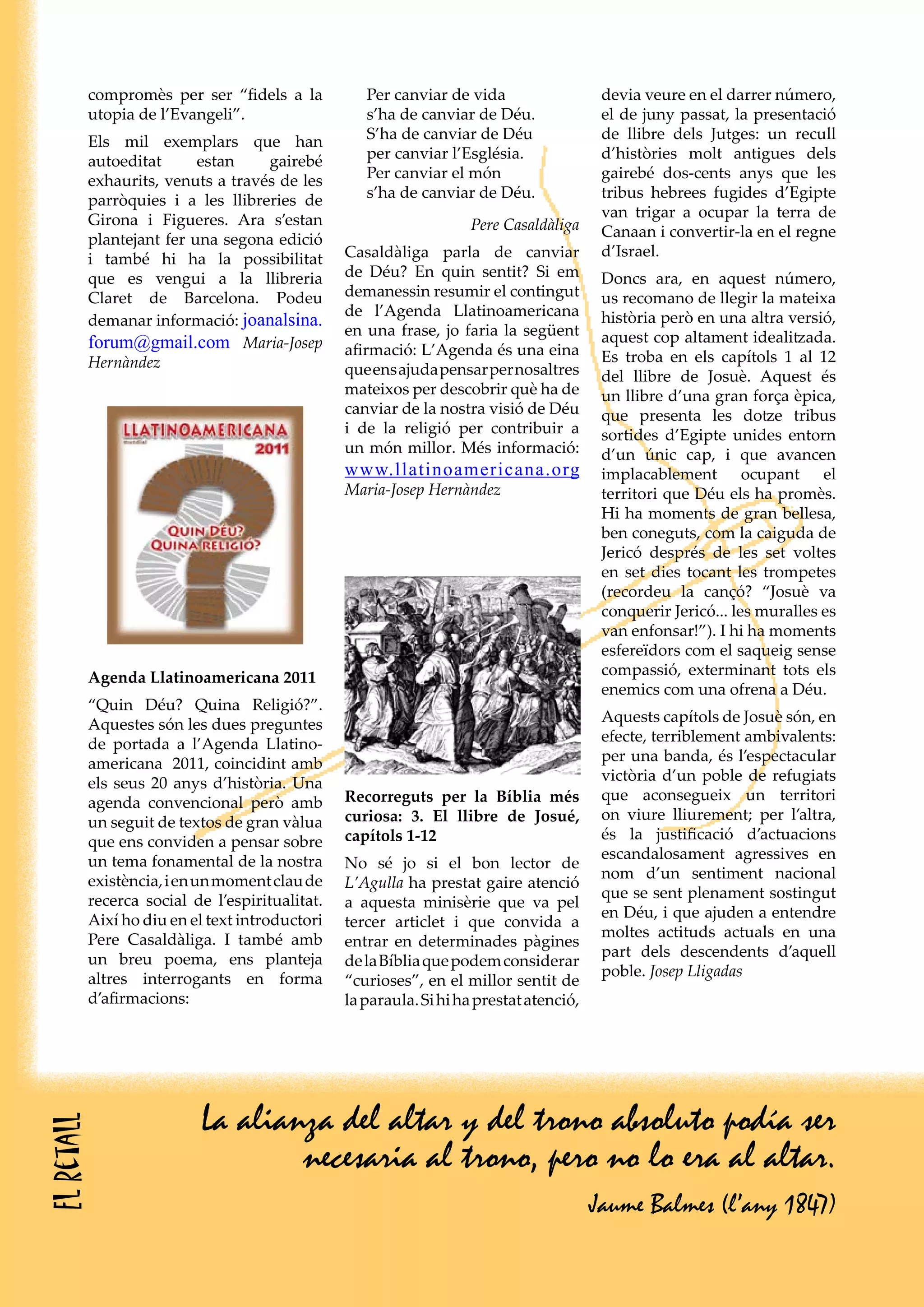 La alianza del altar y del trono absoluto podía ser
necesaria al trono, pero no lo era al altar.
Jaume Balmes (l’any 1847)
compromès per ser “fidels a la
utopia de l’Evangeli”.
Els mil exemplars que han
autoeditat estan gairebé
exhaurits, venuts a través de les
parròquies i a les llibreries de
Girona i Figueres. Ara s’estan
plantejant fer una segona edició
i també hi ha la possibilitat
que es vengui a la llibreria
Claret de Barcelona. Podeu
demanar informació: joanalsina.
forum@gmail.com Maria-Josep
Hernàndez
Per canviar de vida
s’ha de canviar de Déu.
S’ha de canviar de Déu
per canviar l’Església.
Per canviar el món
s’ha de canviar de Déu.
Pere Casaldàliga
Casaldàliga parla de canviar
de Déu? En quin sentit? Si em
demanessin resumir el contingut
de l’Agenda Llatinoamericana
en una frase, jo faria la següent
afirmació: L’Agenda és una eina
queensajudapensarpernosaltres
mateixos per descobrir què ha de
canviar de la nostra visió de Déu
i de la religió per contribuir a
un món millor. Més informació:
www.llatinoamericana.org
Maria-Josep Hernàndez
Recorreguts per la Bíblia més
curiosa: 3. El llibre de Josué,
capítols 1-12
No sé jo si el bon lector de
L’Agulla ha prestat gaire atenció
a aquesta minisèrie que va pel
tercer articlet i que convida a
entrar en determinades pàgines
delaBíbliaquepodemconsiderar
“curioses”, en el millor sentit de
laparaula.Sihihaprestatatenció,
devia veure en el darrer número,
el de juny passat, la presentació
de llibre dels Jutges: un recull
d’històries molt antigues dels
gairebé dos-cents anys que les
tribus hebrees fugides d’Egipte
van trigar a ocupar la terra de
Canaan i convertir-la en el regne
d’Israel.
Doncs ara, en aquest número,
us recomano de llegir la mateixa
història però en una altra versió,
aquest cop altament idealitzada.
Es troba en els capítols 1 al 12
del llibre de Josuè. Aquest és
un llibre d’una gran força èpica,
que presenta les dotze tribus
sortides d’Egipte unides entorn
d’un únic cap, i que avancen
implacablement ocupant el
territori que Déu els ha promès.
Hi ha moments de gran bellesa,
ben coneguts, com la caiguda de
Jericó després de les set voltes
en set dies tocant les trompetes
(recordeu la cançó? “Josuè va
conquerir Jericó... les muralles es
van enfonsar!”). I hi ha moments
esfereïdors com el saqueig sense
compassió, exterminant tots els
enemics com una ofrena a Déu.
Aquests capítols de Josuè són, en
efecte, terriblement ambivalents:
per una banda, és l’espectacular
victòria d’un poble de refugiats
que aconsegueix un territori
on viure lliurement; per l’altra,
és la justificació d’actuacions
escandalosament agressives en
nom d’un sentiment nacional
que se sent plenament sostingut
en Déu, i que ajuden a entendre
moltes actituds actuals en una
part dels descendents d’aquell
poble. Josep Lligadas
Agenda Llatinoamericana 2011
“Quin Déu? Quina Religió?”.
Aquestes són les dues preguntes
de portada a l’Agenda Llatino-
americana 2011, coincidint amb
els seus 20 anys d’història. Una
agenda convencional però amb
un seguit de textos de gran vàlua
que ens conviden a pensar sobre
un tema fonamental de la nostra
existència,ienunmomentclaude
recerca social de l’espiritualitat.
Així ho diu en el text introductori
Pere Casaldàliga. I també amb
un breu poema, ens planteja
altres interrogants en forma
d’afirmacions:
Elretall
 