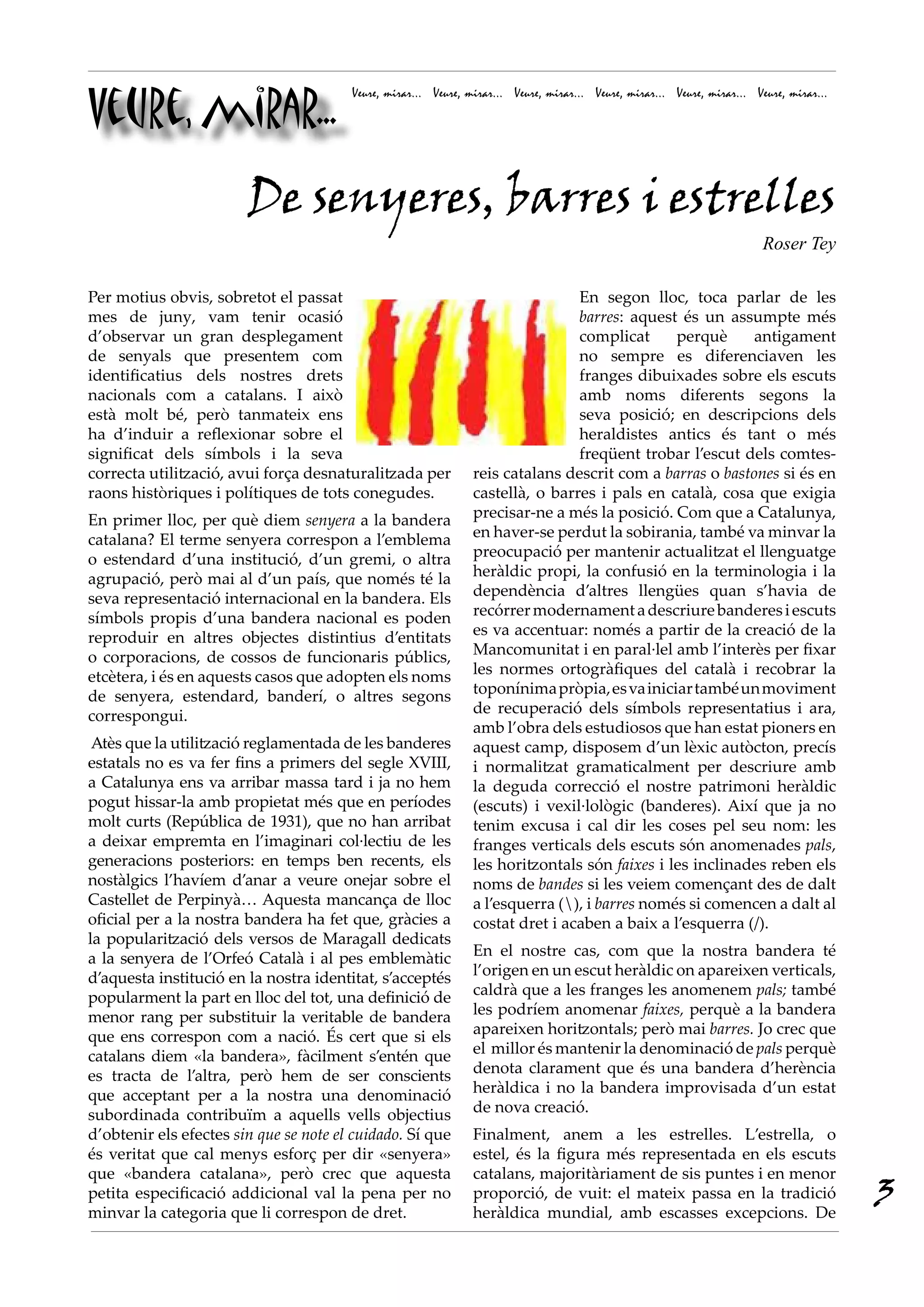 Veure, mirar...
Veure, mirar... Veure, mirar... Veure, mirar... Veure, mirar... Veure, mirar... Veure, mirar...
Per motius obvis, sobretot el passat
mes de juny, vam tenir ocasió
d’observar un gran desplegament
de senyals que presentem com
identificatius dels nostres drets
nacionals com a catalans. I això
està molt bé, però tanmateix ens
ha d’induir a reflexionar sobre el
significat dels símbols i la seva
correcta utilització, avui força desnaturalitzada per
raons històriques i polítiques de tots conegudes.
En primer lloc, per què diem senyera a la bandera
catalana? El terme senyera correspon a l’emblema
o estendard d’una institució, d’un gremi, o altra
agrupació, però mai al d’un país, que només té la
seva representació internacional en la bandera. Els
símbols propis d’una bandera nacional es poden
reproduir en altres objectes distintius d’entitats
o corporacions, de cossos de funcionaris públics,
etcètera, i és en aquests casos que adopten els noms
de senyera, estendard, banderí, o altres segons
correspongui.
Atès que la utilització reglamentada de les banderes
estatals no es va fer fins a primers del segle XVIII,
a Catalunya ens va arribar massa tard i ja no hem
pogut hissar-la amb propietat més que en períodes
molt curts (República de 1931), que no han arribat
a deixar empremta en l’imaginari col·lectiu de les
generacions posteriors: en temps ben recents, els
nostàlgics l’havíem d’anar a veure onejar sobre el
Castellet de Perpinyà… Aquesta mancança de lloc
oficial per a la nostra bandera ha fet que, gràcies a
la popularització dels versos de Maragall dedicats
a la senyera de l’Orfeó Català i al pes emblemàtic
d’aquesta institució en la nostra identitat, s’acceptés
popularment la part en lloc del tot, una definició de
menor rang per substituir la veritable de bandera
que ens correspon com a nació. És cert que si els
catalans diem «la bandera», fàcilment s’entén que
es tracta de l’altra, però hem de ser conscients
que acceptant per a la nostra una denominació
subordinada contribuïm a aquells vells objectius
d’obtenir els efectes sin que se note el cuidado. Sí que
és veritat que cal menys esforç per dir «senyera»
que «bandera catalana», però crec que aquesta
petita especificació addicional val la pena per no
minvar la categoria que li correspon de dret.
En segon lloc, toca parlar de les
barres: aquest és un assumpte més
complicat perquè antigament
no sempre es diferenciaven les
franges dibuixades sobre els escuts
amb noms diferents segons la
seva posició; en descripcions dels
heraldistes antics és tant o més
freqüent trobar l’escut dels comtes-
reis catalans descrit com a barras o bastones si és en
castellà, o barres i pals en català, cosa que exigia
precisar-ne a més la posició. Com que a Catalunya,
en haver-se perdut la sobirania, també va minvar la
preocupació per mantenir actualitzat el llenguatge
heràldic propi, la confusió en la terminologia i la
dependència d’altres llengües quan s’havia de
recórrermodernamentadescriurebanderesiescuts
es va accentuar: només a partir de la creació de la
Mancomunitat i en paral·lel amb l’interès per fixar
les normes ortogràfiques del català i recobrar la
toponínimapròpia,esvainiciartambéunmoviment
de recuperació dels símbols representatius i ara,
amb l’obra dels estudiosos que han estat pioners en
aquest camp, disposem d’un lèxic autòcton, precís
i normalitzat gramaticalment per descriure amb
la deguda correcció el nostre patrimoni heràldic
(escuts) i vexil·lològic (banderes). Així que ja no
tenim excusa i cal dir les coses pel seu nom: les
franges verticals dels escuts són anomenades pals,
les horitzontals són faixes i les inclinades reben els
noms de bandes si les veiem començant des de dalt
a l’esquerra (), i barres només si comencen a dalt al
costat dret i acaben a baix a l’esquerra (/).
En el nostre cas, com que la nostra bandera té
l’origen en un escut heràldic on apareixen verticals,
caldrà que a les franges les anomenem pals; també
les podríem anomenar faixes, perquè a la bandera
apareixen horitzontals; però mai barres. Jo crec que
el millor és mantenir la denominació de pals perquè
denota clarament que és una bandera d’herència
heràldica i no la bandera improvisada d’un estat
de nova creació.
Finalment, anem a les estrelles. L’estrella, o
estel, és la figura més representada en els escuts
catalans, majoritàriament de sis puntes i en menor
proporció, de vuit: el mateix passa en la tradició
heràldica mundial, amb escasses excepcions. De
De senyeres, barres i estrelles
Roser Tey
3
 