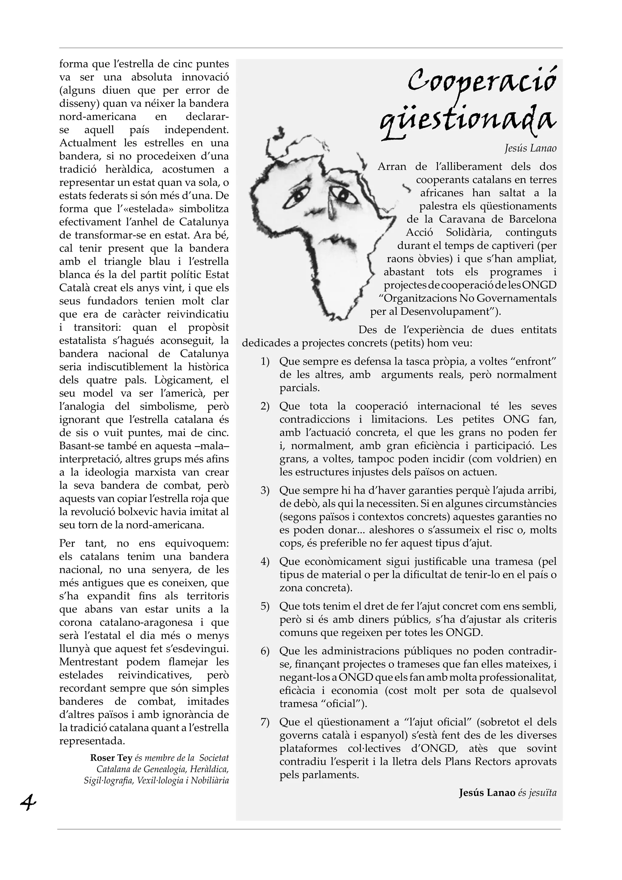 forma que l’estrella de cinc puntes
va ser una absoluta innovació
(alguns diuen que per error de
disseny) quan va néixer la bandera
nord-americana en declarar-
se aquell país independent.
Actualment les estrelles en una
bandera, si no procedeixen d’una
tradició heràldica, acostumen a
representar un estat quan va sola, o
estats federats si són més d’una. De
forma que l’«estelada» simbolitza
efectivament l’anhel de Catalunya
de transformar-se en estat. Ara bé,
cal tenir present que la bandera
amb el triangle blau i l’estrella
blanca és la del partit polític Estat
Català creat els anys vint, i que els
seus fundadors tenien molt clar
que era de caràcter reivindicatiu
i transitori: quan el propòsit
estatalista s’hagués aconseguit, la
bandera nacional de Catalunya
seria indiscutiblement la històrica
dels quatre pals. Lògicament, el
seu model va ser l’americà, per
l’analogia del simbolisme, però
ignorant que l’estrella catalana és
de sis o vuit puntes, mai de cinc.
Basant-se també en aquesta –mala–
interpretació, altres grups més afins
a la ideologia marxista van crear
la seva bandera de combat, però
aquests van copiar l’estrella roja que
la revolució bolxevic havia imitat al
seu torn de la nord-americana.
Per tant, no ens equivoquem:
els catalans tenim una bandera
nacional, no una senyera, de les
més antigues que es coneixen, que
s’ha expandit fins als territoris
que abans van estar units a la
corona catalano-aragonesa i que
serà l’estatal el dia més o menys
llunyà que aquest fet s’esdevingui.
Mentrestant podem flamejar les
estelades reivindicatives, però
recordant sempre que són simples
banderes de combat, imitades
d’altres països i amb ignorància de
la tradició catalana quant a l’estrella
representada.
Roser Tey és membre de la Societat
Catalana de Genealogia, Heràldica,
Sigil·lografia, Vexil·lologia i Nobiliària
Cooperació
qüestionada
Jesús Lanao
Arran de l’alliberament dels dos
cooperants catalans en terres
africanes han saltat a la
palestra els qüestionaments
de la Caravana de Barcelona
Acció Solidària, continguts
durant el temps de captiveri (per
raons òbvies) i que s’han ampliat,
abastant tots els programes i
projectesdecooperaciódelesONGD
“Organitzacions No Governamentals
per al Desenvolupament”).
Des de l’experiència de dues entitats
dedicades a projectes concrets (petits) hom veu:
Que sempre es defensa la tasca pròpia, a voltes “enfront”1)	
de les altres, amb arguments reals, però normalment
parcials.
Que tota la cooperació internacional té les seves2)	
contradiccions i limitacions. Les petites ONG fan,
amb l’actuació concreta, el que les grans no poden fer
i, normalment, amb gran eficiència i participació. Les
grans, a voltes, tampoc poden incidir (com voldrien) en
les estructures injustes dels països on actuen.
Que sempre hi ha d’haver garanties perquè l’ajuda arribi,3)	
de debò, als qui la necessiten. Si en algunes circumstàncies
(segons països i contextos concrets) aquestes garanties no
es poden donar... aleshores o s’assumeix el risc o, molts
cops, és preferible no fer aquest tipus d’ajut.
Que econòmicament sigui justificable una tramesa (pel4)	
tipus de material o per la dificultat de tenir-lo en el país o
zona concreta).
Que tots tenim el dret de fer l’ajut concret com ens sembli,5)	
però si és amb diners públics, s’ha d’ajustar als criteris
comuns que regeixen per totes les ONGD.
Que les administracions públiques no poden contradir-6)	
se, finançant projectes o trameses que fan elles mateixes, i
negant-losaONGDqueelsfanambmoltaprofessionalitat,
eficàcia i economia (cost molt per sota de qualsevol
tramesa “oficial”).
Que el qüestionament a “l’ajut oficial” (sobretot el dels7)	
governs català i espanyol) s’està fent des de les diverses
plataformes col·lectives d’ONGD, atès que sovint
contradiu l’esperit i la lletra dels Plans Rectors aprovats
pels parlaments.
Jesús Lanao és jesuïta
4
 